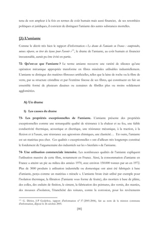 [46]
tenu de son ampleur à la fois en termes de coût humain mais aussi financier, de ses retombées
politiques et juridiques, il convient de distinguer l’amiante des autres substances mortelles.
§1) L’amiante
Comme le décrit très bien le rapport d’information « Le drame de l'amiante en France : comprendre,
mieux réparer, en tirer des leçons pour l'avenir »171
, le drame de l’amiante, au coût humain et financier
insoutenable, aurait pu être évité en partie.
72- Qu’est-ce que l’amiante ? Le terme amiante recouvre une variété de silicates qu’une
opération mécanique appropriée transforme en fibres minérales utilisables industriellement.
L’amiante se distingue des matières fibreuses artificielles, telles que la laine de roche ou la fibre de
verre, par sa structure cristalline et par l’extrême finesse de ses fibres, qui constituent en fait un
ensemble formé de plusieurs dizaines ou centaines de fibrilles plus ou moins solidement
agglomérées.
A) Un drame
1) Les causes du drame
73- Les propriétés exceptionnelles de l’amiante. L’amiante présente des propriétés
exceptionnelles comme une remarquable qualité de résistance à la chaleur et au feu, une faible
conductivité thermique, acoustique et électrique, une résistance mécanique, à la traction, à la
flexion et à l’usure, une résistance aux agressions chimiques, une élasticité… En outre, l’amiante
est un matériau peu cher. Ces qualités « exceptionnelles » ont d’ailleurs très longtemps constitué
le fondement de l’argumentaire des industriels sur les « bienfaits » de l’amiante.
74- Une utilisation commerciale intensive. Les nombreuses qualités de l’amiante expliquent
l’utilisation massive de cette fibre, notamment en France. Ainsi, la consommation d’amiante en
France a atteint un pic au milieu des années 1970, avec environ 150.000 tonnes par an en 1972.
Plus de 3000 produits à utilisation industrielle ou domestique ont ainsi été fabriqués à base
d’amiante, perçu comme un matériau « miracle ». L’amiante brute était utilisé par exemple pour
l’isolation thermique, la filtration (l’amiante sous forme de feutre), des mortiers à base de plâtre,
des colles, des enduits de finition, le ciment, la fabrication des peintures, des vernis, des mastics,
des mousses d’isolation, l’étanchéité des toitures, contre la corrosion, pour les revêtements
171 G. Dériot, J-P Godefroy, rapport d'information n° 37 (2005-2006), fait au nom de la mission commune
d'information, déposé le 26 octobre 2005.
 