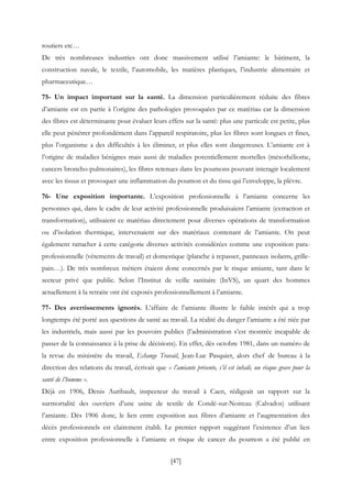 [47]
routiers etc…
De très nombreuses industries ont donc massivement utilisé l’amiante: le bâtiment, la
construction navale, le textile, l’automobile, les matières plastiques, l’industrie alimentaire et
pharmaceutique…
75- Un impact important sur la santé. La dimension particulièrement réduite des fibres
d’amiante est en partie à l’origine des pathologies provoquées par ce matériau car la dimension
des fibres est déterminante pour évaluer leurs effets sur la santé: plus une particule est petite, plus
elle peut pénétrer profondément dans l’appareil respiratoire, plus les fibres sont longues et fines,
plus l’organisme a des difficultés à les éliminer, et plus elles sont dangereuses. L’amiante est à
l’origine de maladies bénignes mais aussi de maladies potentiellement mortelles (mésothéliome,
cancers broncho-pulmonaires), les fibres retenues dans les poumons pouvant interagir localement
avec les tissus et provoquer une inflammation du poumon et du tissu qui l’enveloppe, la plèvre.
76- Une exposition importante. L’exposition professionnelle à l’amiante concerne les
personnes qui, dans le cadre de leur activité professionnelle produisaient l’amiante (extraction et
transformation), utilisaient ce matériau directement pour diverses opérations de transformation
ou d’isolation thermique, intervenaient sur des matériaux contenant de l’amiante. On peut
également rattacher à cette catégorie diverses activités considérées comme une exposition para-
professionnelle (vêtements de travail) et domestique (planche à repasser, panneaux isolants, grille-
pain…). De très nombreux métiers étaient donc concernés par le risque amiante, tant dans le
secteur privé que public. Selon l’Institut de veille sanitaire (InVS), un quart des hommes
actuellement à la retraite ont été exposés professionnellement à l’amiante.
77- Des avertissements ignorés. L’affaire de l’amiante illustre le faible intérêt qui a trop
longtemps été porté aux questions de santé au travail. La réalité du danger l’amiante a été niée par
les industriels, mais aussi par les pouvoirs publics (l’administration s’est montrée incapable de
passer de la connaissance à la prise de décisions). En effet, dès octobre 1981, dans un numéro de
la revue du ministère du travail, Echange Travail, Jean-Luc Pasquier, alors chef de bureau à la
direction des relations du travail, écrivait que « l’amiante présente, s’il est inhalé, un risque grave pour la
santé de l’homme ».
Déjà en 1906, Denis Auribault, inspecteur du travail à Caen, rédigeait un rapport sur la
surmortalité des ouvriers d’une usine de textile de Condé-sur-Noireau (Calvados) utilisant
l’amiante. Dès 1906 donc, le lien entre exposition aux fibres d’amiante et l’augmentation des
décès professionnels est clairement établi. Le premier rapport suggérant l’existence d’un lien
entre exposition professionnelle à l’amiante et risque de cancer du poumon a été publié en
 