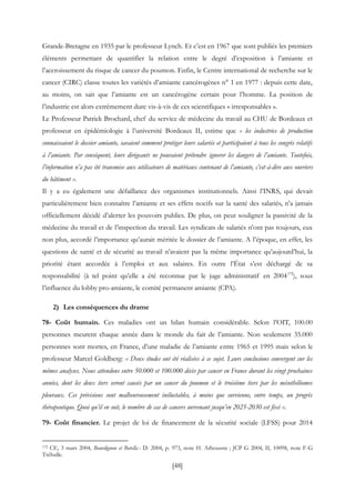 [48]
Grande-Bretagne en 1935 par le professeur Lynch. Et c’est en 1967 que sont publiés les premiers
éléments permettant de quantifier la relation entre le degré d’exposition à l’amiante et
l’accroissement du risque de cancer du poumon. Enfin, le Centre international de recherche sur le
cancer (CIRC) classe toutes les variétés d’amiante cancérogènes n° 1 en 1977 : depuis cette date,
au moins, on sait que l’amiante est un cancérogène certain pour l’homme. La position de
l’industrie est alors extrêmement dure vis-à-vis de ces scientifiques « irresponsables ».
Le Professeur Patrick Brochard, chef du service de médecine du travail au CHU de Bordeaux et
professeur en épidémiologie à l’université Bordeaux II, estime que « les industries de production
connaissaient le dossier amiante, savaient comment protéger leurs salariés et participaient à tous les congrès relatifs
à l’amiante. Par conséquent, leurs dirigeants ne pouvaient prétendre ignorer les dangers de l’amiante. Toutefois,
l’information n’a pas été transmise aux utilisateurs de matériaux contenant de l’amiante, c’est-à-dire aux ouvriers
du bâtiment ».
Il y a eu également une défaillance des organismes institutionnels. Ainsi l’INRS, qui devait
particulièrement bien connaître l’amiante et ses effets nocifs sur la santé des salariés, n’a jamais
officiellement décidé d’alerter les pouvoirs publics. De plus, on peut souligner la passivité de la
médecine du travail et de l’inspection du travail. Les syndicats de salariés n’ont pas toujours, eux
non plus, accordé l’importance qu’aurait méritée le dossier de l’amiante. A l’époque, en effet, les
questions de santé et de sécurité au travail n’avaient pas la même importance qu’aujourd’hui, la
priorité étant accordée à l’emploi et aux salaires. En outre l’État s’est déchargé de sa
responsabilité (à tel point qu’elle a été reconnue par le juge administratif en 2004172
), sous
l’influence du lobby pro-amiante, le comité permanent amiante (CPA).
2) Les conséquences du drame
78- Coût humain. Ces maladies ont un bilan humain considérable. Selon l’OIT, 100.00
personnes meurent chaque année dans le monde du fait de l’amiante. Non seulement 35.000
personnes sont mortes, en France, d’une maladie de l’amiante entre 1965 et 1995 mais selon le
professeur Marcel Goldberg: « Deux études ont été réalisées à ce sujet. Leurs conclusions convergent sur les
mêmes analyses. Nous attendons entre 50.000 et 100.000 décès par cancer en France durant les vingt prochaines
années, dont les deux tiers seront causés par un cancer du poumon et le troisième tiers par les mésothéliomes
pleuraux. Ces prévisions sont malheureusement inéluctables, à moins que survienne, entre temps, un progrès
thérapeutique. Quoi qu’il en soit, le nombre de cas de cancers survenant jusqu’en 2025-2030 est fixé ».
79- Coût financier. Le projet de loi de financement de la sécurité sociale (LFSS) pour 2014
172 CE, 3 mars 2004, Bourdignon et Botella : D. 2004, p. 973, note H. Arbousste ; JCP G 2004, II, 10098, note F-G
Trébulle.
 