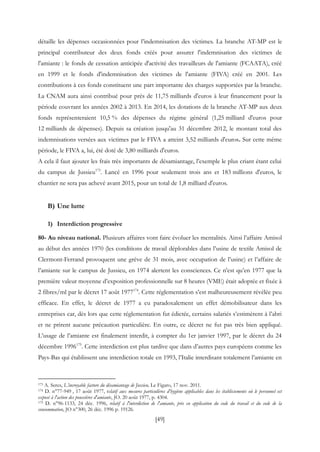 [49]
détaille les dépenses occasionnées pour l’indemnisation des victimes. La branche AT-MP est le
principal contributeur des deux fonds créés pour assurer l'indemnisation des victimes de
l'amiante : le fonds de cessation anticipée d'activité des travailleurs de l'amiante (FCAATA), créé
en 1999 et le fonds d'indemnisation des victimes de l'amiante (FIVA) créé en 2001. Les
contributions à ces fonds constituent une part importante des charges supportées par la branche.
La CNAM aura ainsi contribué pour près de 11,75 milliards d'euros à leur financement pour la
période couvrant les années 2002 à 2013. En 2014, les dotations de la branche AT-MP aux deux
fonds représenteraient 10,5 % des dépenses du régime général (1,25 milliard d'euros pour
12 milliards de dépenses). Depuis sa création jusqu'au 31 décembre 2012, le montant total des
indemnisations versées aux victimes par le FIVA a atteint 3,52 milliards d'euros. Sur cette même
période, le FIVA a, lui, été doté de 3,80 milliards d'euros.
A cela il faut ajouter les frais très importants de désamiantage, l’exemple le plus criant étant celui
du campus de Jussieu173
. Lancé en 1996 pour seulement trois ans et 183 millions d'euros, le
chantier ne sera pas achevé avant 2015, pour un total de 1,8 milliard d'euros.
B) Une lutte
1) Interdiction progressive
80- Au niveau national. Plusieurs affaires vont faire évoluer les mentalités. Ainsi l’affaire Amisol
au début des années 1970 (les conditions de travail déplorables dans l’usine de textile Amisol de
Clermont-Ferrand provoquent une grève de 31 mois, avec occupation de l’usine) et l’affaire de
l’amiante sur le campus de Jussieu, en 1974 alertent les consciences. Ce n’est qu’en 1977 que la
première valeur moyenne d’exposition professionnelle sur 8 heures (VME) était adoptée et fixée à
2 fibres/ml par le décret 17 août 1977174
. Cette réglementation s’est malheureusement révélée peu
efficace. En effet, le décret de 1977 a eu paradoxalement un effet démobilisateur dans les
entreprises car, dès lors que cette réglementation fut édictée, certains salariés s’estimèrent à l’abri
et ne prirent aucune précaution particulière. En outre, ce décret ne fut pas très bien appliqué.
L’usage de l’amiante est finalement interdit, à compter du 1er janvier 1997, par le décret du 24
décembre 1996175
. Cette interdiction est plus tardive que dans d’autres pays européens comme les
Pays-Bas qui établissent une interdiction totale en 1993, l’Italie interdisant totalement l’amiante en
173 A. Seres, L’incroyable facture du désamiantage de Jussieu, Le Figaro, 17 nov. 2011.
174 D. n°77-949 , 17 août 1977, relatif aux mesures particulières d'hygiène applicables dans les établissements où le personnel est
exposé à l'action des poussières d'amiante, JO. 20 août 1977, p. 4304.
175 D. n°96-1133, 24 déc. 1996, relatif à l'interdiction de l'amiante, pris en application du code du travail et du code de la
consommation, JO n°300, 26 déc. 1996 p. 19126.
 