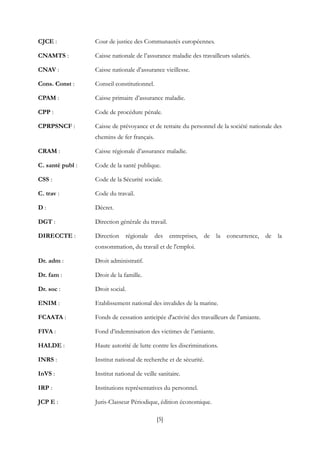 [5]
CJCE : Cour de justice des Communautés européennes.
CNAMTS : Caisse nationale de l’assurance maladie des travailleurs salariés.
CNAV : Caisse nationale d’assurance vieillesse.
Cons. Const : Conseil constitutionnel.
CPAM : Caisse primaire d’assurance maladie.
CPP : Code de procédure pénale.
CPRPSNCF : Caisse de prévoyance et de retraite du personnel de la société nationale des
chemins de fer français.
CRAM : Caisse régionale d’assurance maladie.
C. santé publ : Code de la santé publique.
CSS : Code de la Sécurité sociale.
C. trav : Code du travail.
D : Décret.
DGT : Direction générale du travail.
DIRECCTE : Direction régionale des entreprises, de la concurrence, de la
consommation, du travail et de l'emploi.
Dr. adm : Droit administratif.
Dr. fam : Droit de la famille.
Dr. soc : Droit social.
ENIM : Etablissement national des invalides de la marine.
FCAATA : Fonds de cessation anticipée d'activité des travailleurs de l'amiante.
FIVA : Fond d’indemnisation des victimes de l’amiante.
HALDE : Haute autorité de lutte contre les discriminations.
INRS : Institut national de recherche et de sécurité.
InVS : Institut national de veille sanitaire.
IRP : Institutions représentatives du personnel.
JCP E : Juris-Classeur Périodique, édition économique.
 