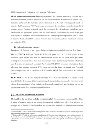 [50]
1993, l’Autriche et la Finlande en 1994 ainsi que l’Allemagne.
81- Au niveau communautaire. Les dangers présentés par l’amiante sont mis en évidence par le
Parlement européen, dans sa résolution sur les risques sanitaires de l’amiante de janvier 1978,
transmise au Conseil des ministres, à la Commission et au Conseil économique et social. La
directive du 19 septembre 1983176
concernant la protection des travailleurs contre les risques liés à
une exposition à l’amiante pendant le travail fixe notamment des valeurs limites, considérant que «
l’amiante est un agent nocif présent dans un grand nombre de situations de travail et que, par
conséquent, de nombreux travailleurs sont exposés à un risque potentiel pour leur santé ». Enfin
la directive du 26 juillet 1999177
interdit l’amiante dans l’ensemble des Etats membres à compter
du 1er janvier 2005.
2) Indemnisation des victimes
Les victimes de l’amiante et leurs ayants droits sont indemnisées principalement par deux fonds.
82- Le FCAATA. Créé par l'article 41 de la LFSS pour 1999, le FCAATA permet à tout
travailleur ayant exercé dans l'un des établissements inscrits sur les listes fixées par arrêté
d'anticiper sa fin d'activité de trois mois pour chaque année d'exposition potentielle à l'amiante
dans le secteur professionnel considéré. Au 30 juin 2013, 25 000 personnes bénéficiaient d'une
allocation d'un montant moyen de 1 750 euros par mois. Le fonds est financé pour l'essentiel
(96 % des produits) par la contribution de la branche AT-MP fixée cette année à 821 millions
d’euros.
83- Le FIVA. Le FIVA a été créé par l'article 53 de la loi de financement de la sécurité sociale
pour 2001 afin de procéder à la réparation intégrale des préjudices subis par les personnes ayant
obtenu la reconnaissance d'une maladie professionnelle occasionnée par l'amiante ou par les
personnes ayant été directement exposées à l'amiante.
§2) Les autres substances mortelles
84- Accident du travail ou maladie professionnelle ? Ces substances sont susceptibles d’être
la cause d’accidents mortels ou (comme l’amiante) de maladies mortelles. Cette division ne
recoupe pas la division AT-MP quand on sait que certains accidents occasionnent des maladies
176 Directive 83/477/CEE du Conseil du 19 septembre 1983 concernant la protection des travailleurs contre les risques liés à
une exposition à l'amiante pendant le travail.
177 Directive 1999/77/CE de la Commission du 26 juillet 1999 portant sixième adaptation au progrès technique (amiante) de
l'annexe I de la directive 76/769/CEE du Conseil concernant le rapprochement des dispositions législatives, réglementaires et
administratives des États membres relatives à la limitation de la mise sur le marché et de l'emploi de certaines substances et préparations
dangereuses.
 