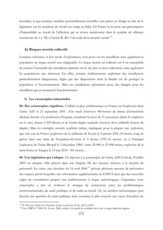 [51]
mortelles, et que certaines maladies potentiellement mortelles sont prises en charge au titre de la
législation sur les accidents de travail (on songe au Sida). En France la loi pose une présomption
d’imputabilité au travail de l’affection qui se trouve mentionnée dans le système de tableaux
(numérotés de 1 à 98) à l’article R. 461-3 du code de la sécurité sociale178
.
A) Risques mortels collectifs
Certaines substance et leur mode d’exploitation, font peser sur les travailleurs mais également la
population un risque mortel non négligeable. Ce risque mortel est collectif car il est susceptible
de toucher l’ensemble des travailleurs présents sur le site pris en leur collectivité, mais également
les populations aux alentours. En effet, certains établissements exploitent des installations
particulièrement dangereuses, régies par des dispositions dont la finalité est de protéger la
population et l’environnement. Mais ces installations présentent aussi, des dangers pour les
travailleurs qui en assurent le fonctionnement.
1) Les catastrophes industrielles
85- Des catastrophes régulières. L’affaire la plus emblématique en France est l’explosion dans
l’usine AZF le 21 septembre 2001 d’un stock d’environ 400 tonnes de nitrate d'ammonium
déclassé destiné à la production d’engrais, entraînant la mort de 31 personnes (dont 21 employés
sur le site), faisant 2 500 blessés et de lourds dégâts matériels (environ deux milliards d’euros de
dégâts). Mais les exemples mortels semblent infinis, impliquant pour la plupart une explosion,
que cela soit en France (explosion de la raffinerie de Feyzin le 4 janvier 1966 :18 morts, coup de
grisou dans une mine de Fouquières-lès-Lens le 4 février 1970 :16 morts), ou à l’étranger
(explosion de l’usine Bhopal le 3 décembre 1984 : entre 20 000 et 25 000 morts, explosion de la
mine Soma en Turquie le 13 mai 2014 : 301 morts)…
86- Une législation qui s’adapte. En réponse à la catastrophe de l’usine AZF, la loi du 30 juillet
2003 est adoptée. Elle prévoit dans son chapitre III des mesures relatives à la sécurité du
personnel. En outre, une circulaire du 14 avril 2006179
prévoie plusieurs mesures de prévention
des risques, parmi lesquelles une information supplémentaire du CHSCT ainsi que des nouvelles
règles de consultation propres aux établissements à risque technologique. Cependant, cette
catastrophe a mis en évidence le manque de connexions entre les problématiques
environnementales, de santé publique, et de santé au travail. Or, un accident technologique peut
devenir une question de santé publique mais constitue le plus souvent une cause d’accident du
178 P. Morvan, Droit de la Protection Sociale, Lexinexis, 6e éd., 2013, p.100.
179 Circ. DRT n° 2006/10, 14 avr. 2006, relative à la sécurité des travailleur sur le sites à risques industriels majeurs.
 