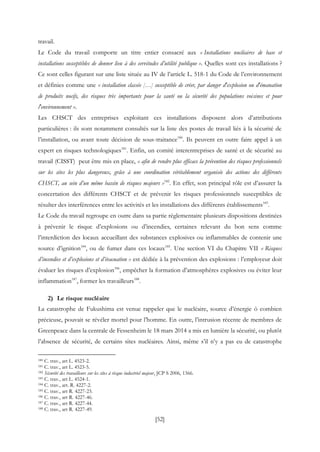[52]
travail.
Le Code du travail comporte un titre entier consacré aux « Installations nucléaires de base et
installations susceptibles de donner lieu à des servitudes d’utilité publique ». Quelles sont ces installations ?
Ce sont celles figurant sur une liste située au IV de l’article L. 518-1 du Code de l’environnement
et définies comme une « installation classée […] susceptible de créer, par danger d'explosion ou d'émanation
de produits nocifs, des risques très importants pour la santé ou la sécurité des populations voisines et pour
l'environnement ».
Les CHSCT des entreprises exploitant ces installations disposent alors d’attributions
particulières : ils sont notamment consultés sur la liste des postes de travail liés à la sécurité de
l’installation, ou avant toute décision de sous-traitance180
. Ils peuvent en outre faire appel à un
expert en risques technologiques181
. Enfin, un comité interentreprises de santé et de sécurité au
travail (CISST) peut être mis en place, « afin de rendre plus efficace la prévention des risques professionnels
sur les sites les plus dangereux, grâce à une coordination véritablement organisée des actions des différents
CHSCT, au sein d’un même bassin de risques majeurs »182
. En effet, son principal rôle est d’assurer la
concertation des différents CHSCT et de prévenir les risques professionnels susceptibles de
résulter des interférences entre les activités et les installations des différents établissements183
.
Le Code du travail regroupe en outre dans sa partie réglementaire plusieurs dispositions destinées
à prévenir le risque d’explosions ou d’incendies, certaines relevant du bon sens comme
l’interdiction des locaux accueillant des substances explosives ou inflammables de contenir une
source d’ignition184
, ou de fumer dans ces locaux185
. Une section VI du Chapitre VII « Risques
d’incendies et d’explosions et d’évacuation » est dédiée à la prévention des explosions : l’employeur doit
évaluer les risques d’explosion186
, empêcher la formation d’atmosphères explosives ou éviter leur
inflammation187
, former les travailleurs188
.
2) Le risque nucléaire
La catastrophe de Fukushima est venue rappeler que le nucléaire, source d’énergie ô combien
précieuse, pouvait se révéler mortel pour l’homme. En outre, l’intrusion récente de membres de
Greenpeace dans la centrale de Fessenheim le 18 mars 2014 a mis en lumière la sécurité, ou plutôt
l’absence de sécurité, de certains sites nucléaires. Ainsi, même s’il n’y a pas eu de catastrophe
180 C. trav., art L. 4523-2.
181 C. trav., art L. 4523-5.
182 Sécurité des travailleurs sur les sites à risque industriel majeur, JCP S 2006, 1366.
183 C. trav., art L. 4524-1.
184 C. trav., art. R. 4227-2.
185 C. trav., art R. 4227-23.
186 C. trav., art R. 4227-46.
187 C. trav., art R. 4227-44.
188 C. trav., art R. 4227-49.
 