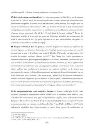 [53]
nucléaire mortelle en France, le risque nucléaire est pris très au sérieux.
87- Prévenir le risque mortel nucléaire. Les industries nucléaires ne bénéficient pas de mesures
à part dans le Code du travail, les mesures de prévention étant les mêmes que celles dédiées aux
installations susceptibles de donner lieu à des servitudes d’utilité publique. Tout au plus peut-on
trouver une information particulière du CHSCT qui doit être informé par le chef d'établissement
de la politique de sûreté du site, consulté sur la définition et les modifications ultérieures du plan
d'urgence interne mentionné à l'article L. 1333-6 du Code de la santé publique189
. Preuve de
l’importance cruciale de la sécurité, les heures de délégations accordées aux représentants du
CHSCT sont majorées de 30% (ce qui est également le cas pour les installations susceptibles de
donner lieu à des servitudes d’utilité publique)190
.
88- Risque nucléaire et droit de grève. Ce caractère de précaution extrême est également de
nature à légitimer une limitation du droit de grève. En effet, le gouvernement, dans un souci de
protection de la santé et de défense, avait adopté le 25 juillet 1980 une loi sur la protection et le
contrôle des matières nucléaires (abrogée en 2007)191
dont l’alinéa 3 de l’article 6 punissait « la
violation intentionnelle, par des personnes physiques ou morales intervenant à quelque titre que
ce soit dans les établissements où sont détenues des matières nucléaires, des lois et règlements et
des instructions de l'exploitant ou de ses délégués, lorsqu'elle est susceptible de mettre en cause la
sûreté nucléaire des installations, la protection des matières nucléaires ou la sécurité des
personnes et des biens ». Le Conseil Constitutionnel, saisi à propos d’une méconnaissance par cet
article du droit de grève, reconnut à cette occasion que s’agissant de la détention de l’utilisation de
matières nucléaires le législateur pouvait apporter au droit de grève « les limitations nécessaires en
vue d'assurer la protection de la santé et de la sécurité des personnes et des biens, protection qui,
tout comme le droit de grève, a le caractère d'un principe de valeur constitutionnelle »192
.
89- Le cas particulier des essais nucléaires français. La France a réalisé plus de 200 essais
nucléaires (impliquant officiellement environ 150 000 civils et militaires) entre 1960 et 1996,
d'abord sur les sites sahariens, puis, après l'indépendance de l'Algérie, sur les atolls de Mururoa et
Fangataufa. De nombreux incidents techniques ont perturbé la préparation ou le déroulement de
certains essais. Ainsi par exemple, lors de l'essai Béryl du 1er
mai 1962, à In-Ekker, 5 à 10% de la
radioactivité s'épandent dans l'environnement en raison d'une rupture de confinement, et
189 C. trav., art. L. 4523-4
190 C. trav., art. L. 4523-7.
191 Loi n°80-572, 25 juill. 1980, sur la protection et le contrôle des matières nucléaires, JO 26 juill. 1980, p. 1882.
192 Cons. Const., 22 juill. 1980, n° 80-117 DC.
 