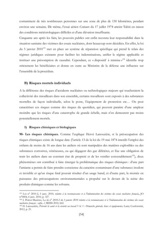 [54]
contaminent de très nombreuses personnes sur une zone de plus de 150 kilomètres, pendant
environ une semaine. De même, l’essai aérien Centaure du 17 juillet 1974 atteint Tahiti en raison
des conditions météorologiques difficiles et d'une élévation insuffisante.
Cinquante ans après les faits, les pouvoirs publics ont enfin reconnu leur responsabilité dans la
situation sanitaire des victimes des essais nucléaires, dont beaucoup sont décédées. En effet, la loi
du 5 janvier 2010193
met en place un système de réparation spécifique qui prend le relais des
régimes juridiques existants pour faciliter les indemnisations, unifier le régime applicable et
instituer une présomption de causalité. Cependant, ce « dispositif à minima »194
identifie trop
strictement les bénéficiaires et donne en outre au Ministère de la défense une influence sur
l’ensemble de la procédure.
B) Risques mortels individuels
A la différence des risques d’accidents nucléaires ou technologiques majeurs qui toucheraient la
collectivité des travailleurs dans son ensemble, certains travailleurs sont exposés à des substances
mortelles de façon individuelle, selon le poste, l’équipement de protection etc… On peut
caractériser ces risques comme des risques du quotidien, qui peuvent paraitre d’une ampleur
moindre que les risques d’une catastrophe de grande échelle, mais n’en demeurent pas moins
potentiellement mortels.
1) Risques chimiques et biologiques
90- Les risques chimiques. Comme l’explique Hervé Lanouzière, si la préoccupation des
risques chimiques existe de longue date (l’article 13 de la loi du 19 mai 1874 interdit l’emploi des
enfants de moins de 16 ans dans les ateliers où sont manipulées des matières explosibles ou des
substances corrosives, vénéneuses, ou qui dégagent des gaz délétères, et fixe une obligation de
tenir les ateliers dans un constant état de propreté et de les ventiler convenablement195
), deux
phénomènes ont contribué à faire émerger la problématique des risques chimiques : d’une part
l’amiante a permis de faire prendre conscience du caractère contaminant d’une substance inodore
et invisible et qu’un risque fatal pouvait résulter d’un usage banal, et d’autre part, la montée en
puissance des préoccupations environnementales a propulsé sur le devant de la scène des
produits chimiques comme les solvants.
193 Loi n° 2010-2, 5 janv. 2010, relative à la reconnaissance et à l'indemnisation des victimes des essais nucléaires français, JO
n°0004, 6 janv. 2010, p. 327.
194 I. Poirot-Mazères, La loi n° 2010-2 du 5 janvier 2010 relative à la reconnaissance et à l'indemnisation des victimes des essais
nucléaires français : enfin...?, RDSS 2010, 662.
195 H. Lanouzière, Prévenir la santé et la sécurité au travail Vol. 1 : Démarche générale, lieux et équipements, Lamy Conformité,
2012, p. 21.
 