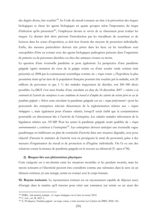 [56]
des degrés divers, être touchés199
. Le Code du travail consacre un titre à la prévention des risques
biologiques et classe les agents biologiques en quatre groupes selon l’importance du risque
d’infection qu’ils présentent200
, l’employeur devant se servir de ce classement pour évaluer les
risques. Ce dernier doit alors prévenir l’introduction par les travailleurs de nourriture et de
boisson dans les zones d’exposition, et doit leur fournir des moyens de protection individuelle.
Enfin, des mesures particulières doivent être prises dans les lieux où les travailleurs sont
susceptibles d’être en contact avec des agents biologiques pathogènes présents dans l’organisme
de patients ou de personnes décédées ou chez des animaux vivants ou morts.
La question d’une éventuelle pandémie se pose également. La perspective d’une pandémie
grippale (après mutation du virus de la grippe aviaire ou d’une souche virale voisine) était
présentée en 2008 par la communauté scientifique comme un « risque certain », l’hypothèse la plus
pessimiste étant qu’un tiers de la population française pourrait être touchée par la maladie, soit 20
millions de personnes et que 1 % des malades risqueraient de décéder, soit 200 000 décès
possibles. La DGT s’est ainsi fendue d’une circulaire en date du 18 décembre 2007 « relative à la
continuité de l’activité des entreprises et aux conditions de travail et d’emploi des salariés du secteur privé en cas de
pandémie grippale ». Selon cette circulaire la pandémie grippale est un « risque professionnel » pour les
personnels des entreprises relevant directement de la réglementation relative aux « risques
biologiques », mais également pour d’autres salariés, lorsqu’il serait établi que la contamination
potentielle est directement liée à l’activité de l’entreprise. Les salariés malades relèveraient de la
législation relative aux AT-MP. Pour les autres la pandémie grippale serait qualifiée de « risque
environnemental », extérieur à l’entreprise201
. Les entreprises doivent anticiper une éventuelle vague
pandémique en établissant un plan de continuité d’activité dans une situation dégradée, avec pour
objectif d’assurer le maintien de l’activité tout en protégeant la santé du personnel, grâce à des
mesures d’organisation du travail et de protection et d’hygiène individuelle. On l’a vu une des
solutions contre la menace de pandémie grippale est le recours au télétravail (V. supra n°58).
2) Risques liés aux phénomènes physiques
Cette catégorie est à mi-chemin entre les situations mortelles et les produits mortels, mais les
rayons ionisants et l’électricité peuvent être considérés comme une substance dans le sens où un
élément extérieur, ici une énergie, rentre en contact avec le corps humain.
92- Rayons ionisants. Le rayonnement ionisant est un rayonnement capable de déposer assez
d'énergie dans la matière qu'il traverse pour créer une ionisation (un retrait ou un ajout des
199 INRS, Aide-mémoire juridique : les risques biologiques sur les lieux de travail, 2010.
200 C. trav., art. R. 4421-3.
201 E. Pouliquen, Pandémie grippale : un risque certain, à terme incertain, Les Cahiers du DRH, 2008, 144.
 