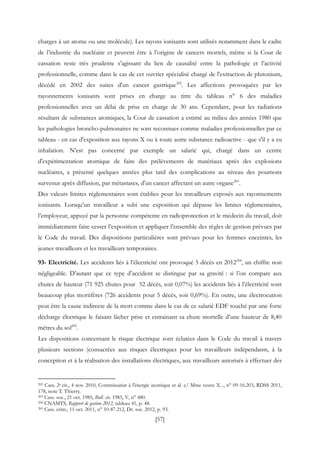 [57]
charges à un atome ou une molécule). Les rayons ionisants sont utilisés notamment dans le cadre
de l’industrie du nucléaire et peuvent être à l’origine de cancers mortels, même si la Cour de
cassation reste très prudente s’agissant du lien de causalité entre la pathologie et l’activité
professionnelle, comme dans le cas de cet ouvrier spécialisé chargé de l'extraction de plutonium,
décédé en 2002 des suites d'un cancer gastrique202
. Les affections provoquées par les
rayonnements ionisants sont prises en charge au titre du tableau n° 6 des maladies
professionnelles avec un délai de prise en charge de 30 ans. Cependant, pour les radiations
résultant de substances atomiques, la Cour de cassation a estimé au milieu des années 1980 que
les pathologies broncho-pulmonaires ne sont reconnues comme maladies professionnelles par ce
tableau - en cas d'exposition aux rayons X ou à toute autre substance radioactive - que s'il y a eu
inhalation. N’est pas concerné par exemple un salarié qui, chargé dans un centre
d'expérimentation atomique de faire des prélèvements de matériaux après des explosions
nucléaires, a présenté quelques années plus tard des complications au niveau des poumons
survenus après diffusion, par métastases, d'un cancer affectant un autre organe203
.
Des valeurs limites réglementaires sont établies pour les travailleurs exposés aux rayonnements
ionisants. Lorsqu’un travailleur a subi une exposition qui dépasse les limites réglementaires,
l’employeur, appuyé par la personne compétente en radioprotection et le médecin du travail, doit
immédiatement faire cesser l’exposition et appliquer l’ensemble des règles de gestion prévues par
le Code du travail. Des dispositions particulières sont prévues pour les femmes enceintes, les
jeunes travailleurs et les travailleurs temporaires.
93- Electricité. Les accidents liés à l’électricité ont provoqué 5 décès en 2012204
, un chiffre non
négligeable. D’autant que ce type d’accident se distingue par sa gravité : si l’on compare aux
chutes de hauteur (71 925 chutes pour 52 décès, soit 0,07%) les accidents liés à l’électricité sont
beaucoup plus mortifères (726 accidents pour 5 décès, soit 0,69%). En outre, une électrocution
peut être la cause indirecte de la mort comme dans le cas de ce salarié EDF touché par une forte
décharge électrique le faisant lâcher prise et entrainant sa chute mortelle d’une hauteur de 8,40
mètres du sol205
.
Les dispositions concernant le risque électrique sont éclatées dans le Code du travail à travers
plusieurs sections (consacrées aux risques électriques pour les travailleurs indépendants, à la
conception et à la réalisation des installations électriques, aux travailleurs autorisés à effectuer des
202 Cass. 2e civ., 4 nov. 2010, Commissariat à l'énergie atomique et al. c/ Mme veuve X..., n° 09-16.203, RDSS 2011,
178, note T. Thierry.
203 Cass. soc., 21 oct. 1985, Bull. civ. 1985, V, n° 480.
204 CNAMTS, Rapport de gestion 2012, tableau 41, p. 48.
205 Cass. crim., 11 oct. 2011, n° 10-87.212, Dr. soc. 2012, p. 93.
 