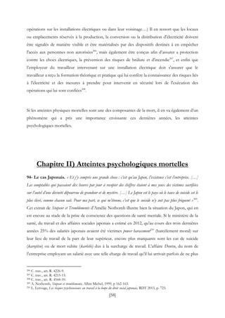 [58]
opérations sur les installations électriques ou dans leur voisinage…) Il en ressort que les locaux
ou emplacements réservés à la production, la conversion ou la distribution d'électricité doivent
être signalés de manière visible et être matérialisés par des dispositifs destinés à en empêcher
l'accès aux personnes non autorisées206
, mais également être conçus afin d’assurer a protection
contre les chocs électriques, la prévention des risques de brûlure et d'incendie207
, et enfin que
l’employeur du travailleur intervenant sur une installation électrique doit s'assurer que le
travailleur a reçu la formation théorique et pratique qui lui confère la connaissance des risques liés
à l'électricité et des mesures à prendre pour intervenir en sécurité lors de l'exécution des
opérations qui lui sont confiées208
.
Si les atteintes physiques mortelles sont une des composantes de la mort, il en va également d’un
phénomène qui a pris une importance croissante ces dernières années, les atteintes
psychologiques mortelles.
Chapitre II) Atteintes psychologiques mortelles
94- Le cas Japonais. « Et j’y compris une grande chose : c’est qu’au Japon, l’existence c’est l’entreprise. […]
Les comptables qui passaient dix heures par jour à recopier des chiffres étaient à mes yeux des victimes sacrifiées
sur l’autel d’une divinité dépourvue de grandeur et de mystère. […] Le Japon est le pays où le taux de suicide est le
plus élevé, comme chacun sait. Pour ma part, ce qui m’étonne, c’est que le suicide n’y soit pas plus fréquent »209
.
Cet extrait de Stupeur et Tremblements d’Amélie Nothomb illustre bien la situation du Japon, qui en
est encore au stade de la prise de conscience des questions de santé mentale. Si le ministère de la
santé, du travail et des affaires sociales japonais a estimé en 2012, qu’au cours des trois dernières
années 25% des salariés japonais avaient été victimes power harassment210
(harcèlement moral) sur
leur lieu de travail de la part de leur supérieur, encore plus marquants sont les cas de suicide
(karojitsu) ou de mort subite (karôshi) dus à la surcharge de travail. L’affaire Dentsu, du nom de
l’entreprise employant un salarié avec une telle charge de travail qu’il lui arrivait parfois de ne plus
206 C. trav., art. R. 4226-9.
207 C. trav., art. R. 4215-13.
208 C. trav., art. R. 4544-10.
209 A. Nothomb, Stupeur et tremblements, Albin Michel, 1999, p 162-163.
210 L. Lerouge, Les risques psychosociaux au travail à la loupe du droit social japonais, RDT 2013, p. 723.
 