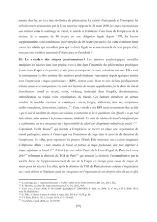 [59]
rentrer chez lui, est à ce titre révélatrice du phénomène. Le salarié s’était pendu et l’entreprise fut
définitivement condamnée par la Cour suprême nippone le 24 mars 2000, les juges reconnaissant
une relation entre la surcharge de travail, le suicide et l’existence d’une faute de l’employeur de la
victime. Si la semaine de 40 heures est une obligation légale depuis 1993, les heures
supplémentaires sont nombreuses (souvent plus de 60 heures par mois). En outre comment lutter
contre les salariés qui travaillent plus que la durée légale ou conventionnelle de leur propre chef,
mus par une tradition ancestrale d’obéissance et d’assiduité ?
95- La « mode » des risques psychosociaux ? Les atteintes psychologiques mortelles
atteignent les salariés dans leur psyché, c’est-à-dire dans l’ensemble des phénomènes psychiques
(concernant l’esprit et la pensée), et ont pour conséquence la mort, volontaire ou non. Elles sont
la conséquence la plus extrême des atteintes psychologiques regroupées depuis quelques années
sous l’expression « risques psychosociaux » (RPS), notion assez floue et non définie juridiquement
mêlant causes et conséquences. Ce sont des facteurs de risques appréhendés par le droit du travail
(harcèlement moral et sexuel, stress, violence, insécurité dans l'emploi, discriminations,
intensification du travail, voire organisations du travail). Ces facteurs entraînent un certain
nombre de troubles mentaux et somatiques : stress, fatigue, addictions, burn out, symptômes
cardio-vasculaires, dépressions, suicides...211
. Cette « mode » des RPS serait notamment due au fait
« que le seuil de sensibilité des citoyens aux violences et contrariétés de la vie quotidienne s'est effondré » ce qui rend
toute atteinte, même minime à la personne humaine, intolérable. Le cadre des relations de travail n’échapperait pas
à ce phénomène, car on y constaterait une « hypersensibilité du salarié aux désagréments ordinaires du travail »212
.
Cependant, l’arrêt Snecma213
qui interdit à l’employeur de mettre en place une organisation de
travail pathogène, amène à s’interroger sur l’immixtion du juge dans le pouvoir de direction de
l’employeur. En effet, pour reprendre les propos d’Erick Fille inventant une citation imaginaire
d’Alphonse Allais : « toute situation de travail est porteuse de risque psychosocial, donc pour supprimer le
risque, supprimons le travail !»214
. Il faut à ce titre saluer l’arrêt de la Cour d’appel de Paris du 6 mars
2014215
infirmant la décision du TGI de Paris216
qui annulait la décision d’externalisation par la
société Areva de l’approvisionnement du site de la Hague en énergie pour cause de risque de
stress pour les salariés. En effet, après la décision du TGI de Paris plusieurs auteurs s’inquiétaient
car « toute décision de l’employeur ayant des conséquences sur l’organisation de son entreprise n’est-elle pas en effet,
211 L. Lerouge, Les « risques psychosociaux » en droit : retour sur un terme controversé, Dr. soc. 2014, 152.
212 P. Morvan, La mode des risques psychosociaux, Dr. soc. 2013, 965.
213 Cass. soc., 5 mars 2008, n° 06-45.888 : JurisData n° 2008-043018 ; Bull. civ. 2008, V, n° 46 ; JCP E 2008, 1834,
note M. BabinErick
214 E. Fille, Se donner le moyen de réduire le risque, SSL 2014, n° 1624, p. 11.
215 CA Paris, Pôle 6, Ch. 2, 6 mars 2014, n° 11/14662.
216
TGI Paris, 5 juill. 2011, no 11/05780.
 