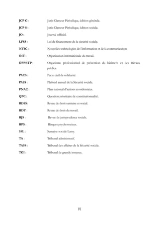 [6]
JCP G : Juris-Classeur Périodique, édition générale.
JCP S : Juris-Classeur Périodique, édition sociale.
JO : Journal officiel.
LFSS : Loi de financement de la sécurité sociale.
NTIC : Nouvelles technologies de l’information et de la communication.
OIT : Organisation internationale du travail.
OPPBTP : Organisme professionnel de prévention du bâtiment et des travaux
publics.
PACS : Pacte civil de solidarité.
PASS : Plafond annuel de la Sécurité sociale.
PNAC : Plan national d’actions coordonnées.
QPC : Question prioritaire de constitutionnalité.
RDSS: Revue de droit sanitaire et social.
RDT : Revue de droit du travail.
RJS : Revue de jurisprudence sociale.
RPS : Risques psychosociaux.
SSL : Semaine sociale Lamy.
TA : Tribunal administratif.
TASS : Tribunal des affaires de la Sécurité sociale.
TGI : Tribunal de grande instance.
 