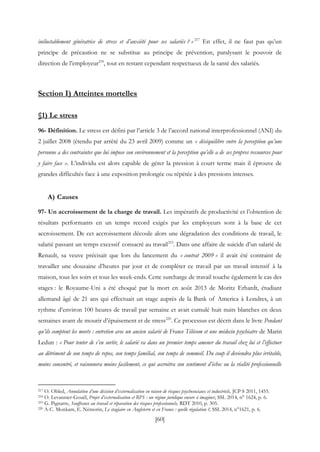 [60]
inéluctablement génératrice de stress et d’anxiété pour ses salariés ? » 217
En effet, il ne faut pas qu’un
principe de précaution ne se substitue au principe de prévention, paralysant le pouvoir de
direction de l’employeur218
, tout en restant cependant respectueux de la santé des salariés.
Section I) Atteintes mortelles
§1) Le stress
96- Définition. Le stress est défini par l’article 3 de l’accord national interprofessionnel (ANI) du
2 juillet 2008 (étendu par arrêté du 23 avril 2009) comme un « déséquilibre entre la perception qu’une
personne a des contraintes que lui impose son environnement et la perception qu’elle a de ses propres ressources pour
y faire face ». L’individu est alors capable de gérer la pression à court terme mais il éprouve de
grandes difficultés face à une exposition prolongée ou répétée à des pressions intenses.
A) Causes
97- Un accroissement de la charge de travail. Les impératifs de productivité et l’obtention de
résultats performants en un temps record exigés par les employeurs sont à la base de cet
accroissement. De cet accroissement découle alors une dégradation des conditions de travail, le
salarié passant un temps excessif consacré au travail219
. Dans une affaire de suicide d’un salarié de
Renault, sa veuve précisait que lors du lancement du « contrat 2009 » il avait été contraint de
travailler une douzaine d’heures par jour et de compléter ce travail par un travail intensif à la
maison, tous les soirs et tous les week-ends. Cette surcharge de travail touche également le cas des
stages : le Royaume-Uni a été choqué par la mort en août 2013 de Moritz Erhardt, étudiant
allemand âgé de 21 ans qui effectuait un stage auprès de la Bank of America à Londres, à un
rythme d’environ 100 heures de travail par semaine et avait cumulé huit nuits blanches en deux
semaines avant de mourir d’épuisement et de stress220
. Ce processus est décrit dans le livre Pendant
qu’ils comptent les morts : entretien avec un ancien salarié de France Télécom et une médecin psychiatre de Marin
Ledun : « Pour tenter de s’en sortir, le salarié va dans un premier temps amener du travail chez lui et l’effectuer
au détriment de son temps de repos, son temps familial, son temps de sommeil. Du coup il deviendra plus irritable,
moins concentré, et raisonnera moins facilement, ce qui accroitra son sentiment d’échec ou la réalité professionnelle
217 O. Obled, Annulation d’une décision d’externalisation en raison de risques psychosociaux et industriels, JCP S 2011, 1455.
218 O. Levannier-Gouël, Projet d’externalisation et RPS : un régime juridique encore à imaginer, SSL 2014, n° 1624, p. 6.
219 G. Pignarre, Souffrance au travail et réparation des risques professionnels, RDT 2010, p. 305.
220 A-C. Monkam, E. Némorin, Le stagiaire en Angleterre et en France : quelle régulation ?, SSL 2014, n°1621, p. 6.
 