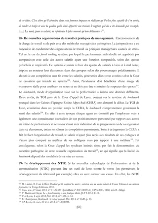 [61]
de cet échec. C’est alors qu’il aboutira dans cette fameuse impasse en réalisant qu’il n’est plus capable de s’en sortir,
de rendre à temps et avec la qualité qu’il aime apporter son travail, le rapport qui lui a été demandé par exemple.
[…] La mort, pour ce salarié, ne représente le plus souvent qu’une délivrance »221
.
98- De nouvelles organisations du travail et pratiques de management. L’accroissement de
la charge de travail va de pair avec des méthodes managériales pathogènes. La jurisprudence a eu
l’occasion de condamner des organisations de travail ou pratiques managériales sources de stress.
Tel est le cas du forced ranking, système par lequel la performance individuelle est appréciée par
comparaison avec celle des autres salariés ayant une fonction comparable, selon des quotas
prédéfinis et impératifs. Ce système consiste à fixer des quotas de salariés à bien et à mal noter,
impose au notateur leur classement dans des groupes selon des pourcentages prédéterminés. Il
aboutit à une compétition sans fin entre les salariés, génératrice d'un stress continu selon la Cour
de cassation qui interdit ce système222
. Ainsi, l'évaluateur doit bénéficier d’une marge de
manœuvre réelle pour attribuer les notes et ne doit pas être contraint de respecter des quotas223
.
Le benchmark, mode d’organisation basé sur la performance a connu une destinée différente.
Deux arrêts, du TGI puis de la Cour d’appel de Lyon, portant sur le système de benchmark
pratiqué dans les Caisses d’épargne Rhône Alpes Sud (CERA) ont alimenté le débat. Le TGI de
Lyon, condamne dans un premier temps la CERA, le benchmark compromettant gravement la
santé des salariés224
. En effet à cette époque chaque agent est contrôlé par l’employeur mais a
également une connaissance journalière de son positionnement personnel par rapport aux autres
en terme de performance et se trouve classé avec indication de sa progression ou de sa régression
dans ce classement, créant un climat de compétition permanente. Suite à ce jugement la CERA a
fait évoluer l’organisation de travail, le salarié n’ayant plus accès aux résultats de ses collègues et
n’étant plus comparé au meilleur de ses collègues mais par rapport à une médiane225
. En
conséquence, selon la Cour d’appel les syndicats intimés n’ont pas fait la démonstration du
caractère pathogène de cette nouvelle organisation du travail226
, ce qui signifie que la licéité du
benchmark dépend des modalités de sa mise en œuvre.
99- Le développement des NTIC. Si les nouvelles technologies de l’information et de la
communication (NTIC) peuvent être un outil de lutte contre le stress (en permettant le
développement du télétravail par exemple) elles en sont surtout une cause. En effet, les NTIC
221 M. Ledun, B. Font le Bret, Pendant qu’ils comptent les morts : entretien avec un ancien salarié de France Télécom et une médecin
psychiatre, La Tengo Editions, 2010.
222 Cass. soc., 27 mars 2013, n° 11-26.539 : JurisData n° 2013-005554 ; JCP S 2013, 1160, avis B. Aldigé.
223 V. Meimoun Hayat, Le « forced ranking », une pratique illicite, JCP S 2013, 1318.
224 TGI Lyon, 4 sept. 2012, SSL 2012, n° 1551, p. 12.
225 F. Champeaux, Benchmark : le retour gagnant, SSL 2014, n° 1620, p. 14.
226 CA Lyon, ch. soc., 21 févr. 2014, n° 12/06988.
 