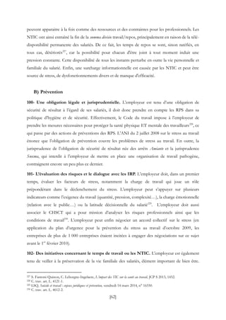 [62]
peuvent apparaitre à la fois comme des ressources et des contraintes pour les professionnels. Les
NTIC ont ainsi entraîné la fin de la summa divisio travail/repos, principalement en raison de la télé-
disponibilité permanente des salariés. De ce fait, les temps de repos se sont, sinon raréfiés, en
tous cas, détériorés227
, car la possibilité pour chacun d'être joint à tout moment induit une
pression constante. Cette disponibilité de tous les instants perturbe en outre la vie personnelle et
familiale du salarié. Enfin, une surcharge informationnelle est causée par les NTIC et peut être
source de stress, de dysfonctionnements divers et de manque d'efficacité.
B) Prévention
100- Une obligation légale et jurisprudentielle. L’employeur est tenu d’une obligation de
sécurité de résultat à l’égard de ses salariés, il doit donc prendre en compte les RPS dans sa
politique d’hygiène et de sécurité. Effectivement, le Code du travail impose à l’employeur de
prendre les mesures nécessaires pour protéger la santé physique ET mentale des travailleurs228
, ce
qui passe par des actions de préventions des RPS. L’ANI du 2 juillet 2008 sur le stress au travail
énonce que l’obligation de prévention couvre les problèmes de stress au travail. En outre, la
jurisprudence de l’obligation de sécurité de résultat née des arrêts Amiante et la jurisprudence
Snecma, qui interdit à l’employeur de mettre en place une organisation de travail pathogène,
contraignent encore un peu plus ce dernier.
101- L’évaluation des risques et le dialogue avec les IRP. L’employeur doit, dans un premier
temps, évaluer les facteurs de stress, notamment la charge de travail qui joue un rôle
prépondérant dans le déclenchement du stress. L’employeur peut s’appuyer sur plusieurs
indicateurs comme l’exigence du travail (quantité, pression, complexité…), la charge émotionnelle
(relation avec le public…) ou la latitude décisionnelle du salarié229
. L’employeur doit aussi
associer le CHSCT qui a pour mission d’analyser les risques professionnels ainsi que les
conditions de travail230
. L’employeur peut enfin négocier un accord collectif sur le stress (en
application du plan d’urgence pour la prévention du stress au travail d’octobre 2009, les
entreprises de plus de 1 000 entreprises étaient incitées à engager des négociations sur ce sujet
avant le 1er
février 2010).
102- Des initiatives concernant le temps de travail ou les NTIC. L’employeur est également
tenu de veiller à la préservation de la vie familiale des salariés, élément important de bien être.
227 S. Fantoni-Quinon, C. Leborgne-Ingelaere, L’impact des TIC sur la santé au travail, JCP S 2013, 1452.
228 C. trav. art. L. 4121-1.
229 LSQ, Suicide et travail : enjeux juridiques et prévention, vendredi 14 mars 2014, n° 16550.
230 C. trav. art. L. 4612-2.
 