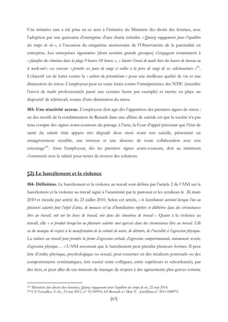 [63]
Une initiative rare a été prise en ce sens à l’initiative du Ministère des droits des femmes, avec
l’adoption par une quinzaine d’entreprise d’une charte intitulée « Quinze engagements pour l’équilibre
des temps de vie », à l’occasion du cinquième anniversaire de l’Observatoire de la parentalité en
entreprise. Les entreprises signataires (dont certains grands groupes) s’engagent notamment à
« planifier des réunions dans la plage 9 heures-18 heures », « limiter l’envoi de mails hors des heures de bureau ou
le week-end » ou encore « prendre ses jours de congé et veiller à la prise de congé de ses collaborateurs »231
.
L’objectif est de lutter contre la « culture du présentéisme » pour une meilleure qualité de vie et une
diminution du stress. L’employeur peut en outre lutter contre l’omniprésence des NTIC (interdire
l’envoi de mails professionnels passé une certaine heure par exemple) et mettre en place un
dispositif de télétravail, source d’une diminution du stress.
103- Une réactivité accrue. L’employeur doit agir dès l’apparition des premiers signes de stress :
un des motifs de la condamnation de Renault dans une affaire de suicide est que la société n’a pas
tenu compte des signes avant-coureurs du passage à l’acte, la Cour d’appel précisant que l’état de
santé du salarié était apparu très dégradé deux mois avant son suicide, présentant un
amaigrissement sensible, une tristesse et une absence de toute collaboration avec son
entourage232
. Ainsi l’employeur, dès les premiers signes avant-coureurs, doit au minimum
s’entretenir avec le salarié pour tenter de trouver des solutions.
§2) Le harcèlement et la violence
104- Définition. Le harcèlement et la violence au travail sont définis par l’article 2 de l’ANI sur le
harcèlement et la violence au travail signé à l’unanimité par le patronat et les syndicats le 26 mars
2010 et étendu par arrêté du 23 juillet 2010. Selon cet article, « le harcèlement survient lorsque l’un ou
plusieurs salariés font l’objet d’abus, de menaces et/ou d’humiliations répétées et délibérées dans des circonstances
liées au travail, soit sur les lieux de travail, soit dans des situations de travail ». Quant à la violence au
travail, elle « se produit lorsqu’un ou plusieurs salariés sont agressés dans des circonstances liées au travail. Elle
va du manque de respect à la manifestation de la volonté de nuire, de détruire, de l’incivilité à l’agression physique.
La violence au travail peut prendre la forme d’agression verbale, d’agression comportementale, notamment sexiste,
d’agression physique… » L’ANI reconnait que le harcèlement peut prendre plusieurs formes. Il peut
être d’ordre physique, psychologique ou sexuel, peut consister en des incidents ponctuels ou des
comportements systématiques, être exercé entre collègues, entre supérieurs et subordonnés, par
des tiers, et peut aller de cas mineurs de manque de respect à des agissements plus graves comme
231 Ministère des droits des femmes, Quinze engagements pour l’équilibre des temps de vie, 22 mai 2014.
232 CA Versailles, 5e ch., 19 mai 2011, n° 10/00954, SA Renault c/ Mne T. : JurisData n° 2011-008975.
 