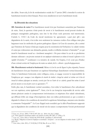 [64]
des délits. Avant cela, la loi de modernisation sociale du 17 janvier 2002 a introduit la notion de
harcèlement moral en droit français. Nous nous attarderons ici sur le harcèlement moral.
A) Diversité des situations
105- Intention de nuire ? Le harcèlement moral n’est pas forcément caractérisé par l’intention
de nuire. Ainsi, la question s’était posée de savoir si le harcèlement moral pouvait résulter de
pratiques managériales pathogènes, sans être le fait d’une seule personne mal intentionnée.
L’article L. 1152-1 du Code du travail mentionne les agissements « ayant pour effet » une
dégradation de la santé, c’est-à-dire non seulement les nuisances isolées d’un collègue mais plus
largement toute les méthodes de gestion pathogènes. Quant à la Cour de cassation, elle a estimé
que l’intention de l’auteur n’était pas requise pour la constitution de l’infraction. Le salarié victime
n’a ainsi pas à démontrer une démarche gratuite, inutile et réfléchie destinée à l’atteindre233
, ce qui
étend le harcèlement moral au « harcèlement managérial ». On peut relater le cas de ce prothésiste
dentaire subissant « une pression constante de son employeur relativement au volume de travail à effecteur et à la
rapidité d’exécution »234
conduisant à sa tentative de suicide. En l’espèce, il n’y avait pas d’indice
d’une volonté avérée de l’employeur de nuire au salarié, de le « détruire » psychologiquement.
106- Harcèlement vertical et horizontal. Même si c’est le cas de figure le plus répandu, l’auteur
du harcèlement n’est pas forcément un supérieur hiérarchique (harcèlement vertical descendant).
Ainsi, le harcèlement horizontal, entre collègues, existe, et engage souvent la responsabilité de
l’employeur qui « manque à son obligation de sécurité de résultat « lorsqu’un salarié est victime sur le lieu de
travail de violences physiques ou morales, exercées par l’un ou l’autre de ses salariés, quand bien même il aurait
pris des mesures en vue de faire cesser ces agissements »235
.
Enfin plus rare, le harcèlement vertical ascendant, c’est-à-dire le harcèlement d’un subordonné
sur son supérieur, existe également236
. Ainsi, c’est le cas lorsqu’un responsable de service subit
durant plusieurs années le comportement irrévérencieux et méprisant d’un salarié subordonné,
qui diffusait d’elle une image d’incompétence dans son milieu professionnel, ce qui a conduit à
dégrader le climat et les conditions de travail de la supérieure hiérarchique, amenant cette dernière
à commettre l’irréparable237
. La Cour d’appel avait considéré que le délit d’harcèlement supposait
que la dégradation des conditions de travail soit de nature à compromettre l’avenir professionnel
233 Cass. soc. 10 nov. 2009, n° 08-41.1497, Dr. soc. 2010, 110, obs. C. Radé.
234 F. Vélot, Quand la harcèlement conduit à une tentative de suicide, SSL 2007, n° 1298, p. 10.
235
Cass. soc., 3 févr. 2010, n° 08-40.144, FP P+B+R : JurisData n° 2010-051428.
236 J. Mouly, Obligation de sécurité de l'employeur et harcèlement « horizontal » : vers une obligation de résultat absolue ?, JCP G
2010, 321.
237 Cass. crim., 6 déc. 2011, n° 10-82.266, F-P+B, Mne. B. et a.c/ M. C.
 