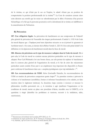 [65]
de la victime, ce qui n’était pas le cas en l’espèce, le salarié n’étant pas en position de
compromettre la position professionnelle de la victime238
. La Cour de cassation censure alors
cette décision aux motifs que les textes ne subordonnent pas le délit à l’existence d’un pouvoir
hiérarchique et le fait que la personne poursuivie soit le subordonné de la victime est indifférent à
la caractérisation de l’infraction.
B) Prévention
107- Une obligation légale. La prévention du harcèlement est une composante de l’objectif
plus général de prévention de l’ensemble des risques professionnels. L’article L. 1152-4 du Code
du travail dispose que « l'employeur prend toutes dispositions nécessaires en vue de prévenir les agissements de
harcèlement moral ». En outre, ce dernier doit afficher l’article L. 222-33-2 du code pénal (relatif à la
définition et à la répression du harcèlement moral) dans les lieux de travail.
108- Absence de précisions sur le type de mesures à adopter dans le Code du travail. Mis à
part cela, le Code du travail ne contient aucune précision particulière sur le type de mesures à
adopter. Pour Cyril Wolmark c’est une bonne chose, car cela permet de replacer le harcèlement
dans le contexte plus général de l’organisation du travail, et le fait de créer des mécanismes
particuliers aurait conduit d’une part à un empilement trop important des dispositifs et d’autre
part à enfermer le harcèlement dans une « conception psychologisante et par trop individualiste »239
.
109- Les recommandations de l’ANI. Selon Gwénaëlle Hamelin, les recommandations de
l’ANI en matière de prévention comportent quatre étapes240
. La première consiste à prévenir la
violence et le harcèlement (sensibiliser, former et informer l’encadrement et les salariés, en faire
mention dans le règlement intérieur). La deuxième étape consiste à recenser et mesurer le
phénomène (conflits personnels etc…), la troisième à agir (améliorer l’organisation et les
conditions de travail, mettre en place une procédure d’alerte, travailler avec le CHSCT), et la
quatrième à réagir (identifier les problèmes et tensions, recourir à la médiation, aider,
sanctionner).
238
Reconnaissance du harcèlement moral ascendant, JCP S 2012, act. 33.
239 Dictionnaire des risques psychosociaux, dir. P. Zawieja, F. Guarnieri, Editions du Seuil, févr. 2014.
240 G. Hamelin, Agir sur le stress et les violences au travail, Dunod, 2012.
 