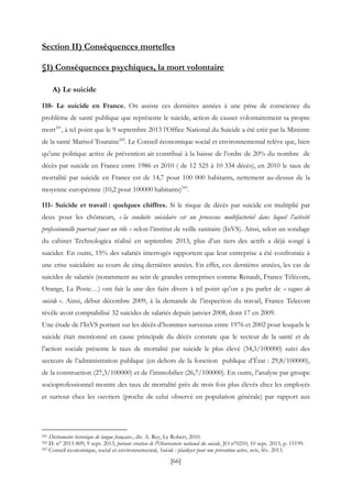 [66]
Section II) Conséquences mortelles
§1) Conséquences psychiques, la mort volontaire
A) Le suicide
110- Le suicide en France. On assiste ces dernières années à une prise de conscience du
problème de santé publique que représente le suicide, action de causer volontairement sa propre
mort241
, à tel point que le 9 septembre 2013 l’Office National du Suicide a été créé par la Ministre
de la santé Marisol Touraine242
. Le Conseil économique social et environnemental relève que, bien
qu’une politique active de prévention ait contribué à la baisse de l’ordre de 20% du nombre de
décès par suicide en France entre 1986 et 2010 ( de 12 525 à 10 334 décès), en 2010 le taux de
mortalité par suicide en France est de 14,7 pour 100 000 habitants, nettement au-dessus de la
moyenne européenne (10,2 pour 100000 habitants)243
.
111- Suicide et travail : quelques chiffres. Si le risque de décès par suicide est multiplié par
deux pour les chômeurs, « la conduite suicidaire est un processus multifactoriel dans lequel l’activité
professionnelle pourrait jouer un rôle » selon l’institut de veille sanitaire (InVS). Ainsi, selon un sondage
du cabinet Technologica réalisé en septembre 2013, plus d’un tiers des actifs a déjà songé à
suicider. En outre, 15% des salariés interrogés rapportent que leur entreprise a été confrontée à
une crise suicidaire au cours de cinq dernières années. En effet, ces dernières années, les cas de
suicides de salariés (notamment au sein de grandes entreprises comme Renault, France Télécom,
Orange, La Poste…) ont fait la une des faits divers à tel point qu’on a pu parler de « vagues de
suicide ». Ainsi, début décembre 2009, à la demande de l’inspection du travail, France Telecom
révèle avoir comptabilisé 32 suicides de salariés depuis janvier 2008, dont 17 en 2009.
Une étude de l’InVS portant sur les décès d’hommes survenus entre 1976 et 2002 pour lesquels le
suicide était mentionné en cause principale du décès constate que le secteur de la santé et de
l’action sociale présente le taux de mortalité par suicide le plus élevé (34,3/100000) suivi des
secteurs de l’administration publique (en dehors de la fonction publique d’État : 29,8/100000),
de la construction (27,3/100000) et de l’immobilier (26,7/100000). En outre, l’analyse par groupe
socioprofessionnel montre des taux de mortalité près de trois fois plus élevés chez les employés
et surtout chez les ouvriers (proche de celui observé en population générale) par rapport aux
241 Dictionnaire historique de langue française., dir. A. Rey, Le Robert, 2010.
242 D. n° 2013-809, 9 sept. 2013, portant création de l'Observatoire national du suicide, JO n°0210, 10 sept. 2013, p. 15199.
243 Conseil économique, social et environnemental, Suicide : plaidoyer pour une prévention active, avis, fév. 2013.
 