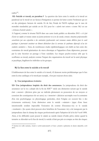 [67]
cadres244
.
112- Suicide et travail, un paradoxe ? La question des liens entre le suicide et le travail est
paradoxal car le travail est un facteur d’intégration et permet de lutter contre l’isolement qui est
un des principaux facteurs de suicide. Et de fait, l’étude de l’InVS explique que le taux de
mortalité standardisé par suicide est de 25,1 pour les « salariés tout secteurs » contre 58,1 en cas
« d’absence d’activité salariée ».
A l’opposé, comme le résume l’InVS dans une autre étude publiée en décembre 2011 « si le fait
d’avoir un emploi est reconnu comme un facteur protecteur vis-à-vis du suicide, certaines situations professionnelles
caractérisées par une exposition à des contraintes psychosociales sont reconnues comme délétères pour la santé
psychique et pourraient constituer un élément déclencheur dans la survenue de syndromes dépressifs et/ou des
conduites suicidaires ». Ainsi, de nombreuses études épidémiologiques ont établi un lien entre des
contraintes de travail génératrices de stress chronique et l’apparition d’une dépression, pouvant
par la suite favoriser un passage à l’acte suicidaire. Les risques psycho-sociaux telle que la
souffrance au travail, analysée comme l’impact des organisations du travail sur la santé physique
et psychique, fragilisent les individus ou les groupes.
B) Le lien entre le suicide et le travail
L’établissement du lien entre le suicide et le travail, s’il demeure moins problématique que le lien
entre la crise cardiaque et le travail par exemple, n’est pas toujours chose aisée.
1) Une jurisprudence évolutive
113- Une jurisprudence inspirée du droit des assurances. La jurisprudence du droit des
assurances sur la vie a adopté dès la fin du XIXème
siècle une distinction suivant que le suicide
était « conscient » (décision prise par un individu pleinement en possession de ses moyens et
conscient des conséquences de ses actes) ou « inconscient » (décision accomplie sous la contrainte
d'un état psychologique ou physiologique particulier, dont l'origine est souvent liée à des
événements extérieurs). Cette distinction entre le suicide « volontaire » (signe d’une faute
intentionnelle rendant impossible l'exécution du contrat d'assurance-vie) et le suicide
« involontaire » (les ayants droit peuvent alors bénéficier de l’assurance vie) a été transposée par la
jurisprudence dans le champ des risques professionnels après l'adoption de la loi du 9 avril 1898.
Ainsi, si les difficultés ayant poussé le salarié au suicide étaient d’ordre privé, même quand la
tentative se déroulait sur le lieu de travail, le suicide n’était pas pris en compte au titre des risques
244 Institut de veille sanitaire, Suicide et activité professionnelle en France : premières exploitations de données disponibles, avril
2010.
 