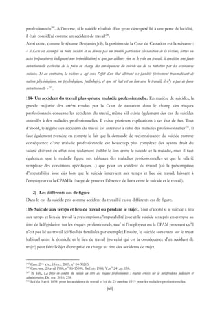 [68]
professionnels245
. A l’inverse, si le suicide résultait d’un geste désespéré lié à une perte de lucidité,
il était considéré comme un accident de travail246
.
Ainsi donc, comme le résume Benjamin Joly, la position de la Cour de Cassation est la suivante :
« si l'acte est accompli en toute lucidité et ne dénote pas un trouble particulier (déclaration de la victime, lettres ou
actes préparatoires indiquant une préméditation) et que par ailleurs rien ne le relie au travail, il constitue une faute
intentionnelle exclusive de la prise en charge des conséquences du suicide ou de sa tentative par les assurances
sociales. Si au contraire, la victime a agi sous l'effet d'un état altérant ses facultés (événement traumatisant de
nature physiologique, ou psychologique, pathologie), et que cet état est en lien avec le travail, il n'y a pas de faute
intentionnelle »247
.
114- Un accident du travail plus qu’une maladie professionnelle. En matière de suicides, la
grande majorité des arrêts rendus par la Cour de cassation dans le champ des risques
professionnels concerne les accidents du travail, même s’il existe également des cas de suicides
assimilés à des maladies professionnelles. Il existe plusieurs explications à cet état de fait. Tout
d’abord, le régime des accidents du travail est antérieur à celui des maladies professionnelles248
. Il
faut également prendre en compte le fait que la demande de reconnaissance du suicide comme
conséquence d’une maladie professionnelle est beaucoup plus complexe (les ayants droit du
salarié doivent en effet non seulement établir le lien entre le suicide et la maladie, mais il faut
également que la maladie figure aux tableaux des maladies professionnelles et que le salarié
remplisse des conditions spécifiques…) que pour un accident du travail (où la présomption
d’imputabilité joue dès lors que le suicide intervient aux temps et lieu de travail, laissant à
l’employeur ou la CPAM la charge de prouver l’absence de liens entre le suicide et le travail).
2) Les différents cas de figure
Dans le cas du suicide pris comme accident du travail il existe différents cas de figure.
115- Suicide aux temps et lieu de travail ou pendant le trajet. Tout d’abord si le suicide a lieu
aux temps et lieu de travail la présomption d'imputabilité joue et le suicide sera pris en compte au
titre de la législation sur les risques professionnels, sauf si l’employeur ou la CPAM prouvent qu’il
n’est pas lié au travail (difficultés familiales par exemple).Ensuite, le suicide survenant sur le trajet
habituel entre le domicile et le lieu de travail (ou celui qui est la conséquence d'un accident de
trajet) peut faire l'objet d'une prise en charge au titre des accidents de trajet.
245 Cass. 2ème civ., 18 oct. 2005, n° 04-30205.
246 Cass. soc. 20 avril 1988, n° 86-15690, Bull. civ. 1988, V, n° 241, p. 158.
247 B. Joly, La prise en compte du suicide au titre des risques professionnels : regards croisés sur la jurisprudence judiciaire et
administrative, Dr. soc. 2010, 258.
248 Loi du 9 avril 1898 pour les accidents du travail et loi du 25 octobre 1919 pour les maladies professionnelles.
 