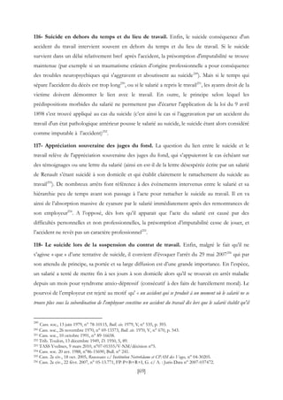 [69]
116- Suicide en dehors du temps et du lieu de travail. Enfin, le suicide conséquence d'un
accident du travail intervient souvent en dehors du temps et du lieu de travail. Si le suicide
survient dans un délai relativement bref après l'accident, la présomption d'imputabilité se trouve
maintenue (par exemple si un traumatisme crânien d’origine professionnelle a pour conséquence
des troubles neuropsychiques qui s'aggravent et aboutissent au suicide249
). Mais si le temps qui
sépare l'accident du décès est trop long250
, ou si le salarié a repris le travail251
, les ayants droit de la
victime doivent démontrer le lien avec le travail. En outre, le principe selon lequel les
prédispositions morbides du salarié ne permettent pas d'écarter l'application de la loi du 9 avril
1898 s’est trouvé appliqué au cas du suicide (c’est ainsi le cas si l’aggravation par un accident du
travail d'un état pathologique antérieur pousse le salarié au suicide, le suicide étant alors considéré
comme imputable à l’accident)252
.
117- Appréciation souveraine des juges du fond. La question du lien entre le suicide et le
travail relève de l'appréciation souveraine des juges du fond, qui s’appuieront le cas échéant sur
des témoignages ou une lettre du salarié (ainsi en est-il de la lettre désespérée écrite par un salarié
de Renault s’étant suicidé à son domicile et qui établit clairement le rattachement du suicide au
travail253
). De nombreux arrêts font référence à des événements intervenus entre le salarié et sa
hiérarchie peu de temps avant son passage à l’acte pour rattacher le suicide au travail. Il en va
ainsi de l’absorption massive de cyanure par le salarié immédiatement après des remontrances de
son employeur254
. A l’opposé, dès lors qu’il apparait que l’acte du salarié est causé par des
difficultés personnelles et non professionnelles, la présomption d’imputabilité cesse de jouer, et
l’accident ne revêt pas un caractère professionnel255
.
118- Le suicide lors de la suspension du contrat de travail. Enfin, malgré le fait qu’il ne
s’agisse « que » d’une tentative de suicide, il convient d’évoquer l’arrêt du 29 mai 2007256
qui par
son attendu de principe, sa portée et sa large diffusion est d’une grande importance. En l’espèce,
un salarié a tenté de mettre fin à ses jours à son domicile alors qu’il se trouvait en arrêt maladie
depuis un mois pour syndrome anxio-dépressif (consécutif à des faits de harcèlement moral). Le
pourvoi de l’employeur est rejeté au motif qu' « un accident qui se produit à un moment où le salarié ne se
trouve plus sous la subordination de l'employeur constitue un accident du travail dès lors que le salarié établit qu'il
249
Cass. soc., 13 juin 1979, n° 78-10115, Bull. civ. 1979, V, n° 535, p. 393.
250 Cass. soc., 26 novembre 1970, n° 69-13373, Bull. civ. 1970, V, n° 670, p. 543.
251 Cass. soc., 10 octobre 1991, n° 89-16658.
252 Trib. Toulon, 13 décembre 1949, D. 1950, 5, 89.
253 TASS Yvelines, 9 mars 2010, n°07-01555/V-NM/décision n°5.
254 Cass. soc. 20 avr. 1988, n°86-15690, Bull. n° 241.
255 Cass. 2e civ., 18 oct. 2005, Rousseaux c./ Institution Notre6dame et CPAM des Voges, n° 04-30205.
256 Cass. 2e civ., 22 févr. 2007, n° 05-13.771, FP-P+B+R+I, G. c/ A. : Juris-Data n° 2007-037472.
 