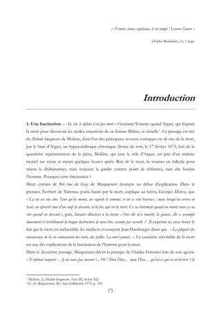 [7]
« Ô mort, vieux capitaine, il est temps ! Levons l’ancre »
Charles Baudelaire, Le Voyage.
Introduction
1- Une fascination. « Ah, ah, le défunt n’est pas mort » s’exclame Toinette quand Argan, qui feignait
la mort pour découvrir les réelles intentions de sa femme Béline, se réveille1
. Ce passage est tiré
du Malade Imaginaire de Molière, dont l’un des principaux ressorts comiques est de rire de la mort,
par le biais d’Argan, un hypocondriaque chronique. Ironie du sort, le 17 février 1673, lors de la
quatrième représentation de la pièce, Molière, qui joue le rôle d’Argan, est pris d’un malaise
mortel sur scène et meurt quelques heures après. Rire de la mort, la tourner en ridicule pour
mieux la dédramatiser, mais toujours la garder comme point de référence, tant elle fascine
l’homme. Pourquoi cette fascination ?
Deux extraits de Bel-Ami de Guy de Maupassant donnent un début d’explication. Dans le
premier, Norbert de Varenne, poète hanté par la mort, explique au héros, Georges Duroy, que
« La vie est une côte. Tant qu’on monte, on regarde le sommet, et on se sent heureux ; mais lorsqu’on arrive en
haut, on aperçoit tout d’un coup la descente, et la fin, qui est la mort. Ca va lentement quand on monte mais ça va
vite quand on descend », puis, faisant allusion à la mort « Oui elle m’a émietté, la gueuse, elle a accompli
doucement et terriblement la longue destruction de mon être, seconde par seconde »2
. Il exprime ici avec force le
fait que la mort est inéluctable. Le médecin et essayiste Jean Hamburger disait que « La plupart des
mécanismes de la vie connaissent des ratés, des failles. La mort jamais. ». Ce caractère inévitable de la mort
est une des explications de la fascination de l’homme pour la mort.
Dans le deuxième passage, Maupassant décrit la panique de Charles Forestier lors de son agonie
« Il répétait toujours : - Je ne veux pas mourir !... Oh ! Mon Dieu… mon Dieu… qu’est-ce qui va m’arriver ? Je
1 Molière, Le Malade Imaginaire, Acte III, Scène XII.
2 G. de Maupassant, Bel Ami, Gallimard, 1973, p. 169.
 