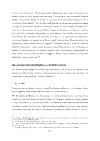 [70]
est survenu par le fait du travail ». Ainsi, la présomption d’accident du travail a été retenue alors que la
tentative de suicide n’était pas survenue aux temps et lieu de travail, mais au domicile du salarié
pendant une période d’arrêt de travail, ce qui avait pour conséquence l’exclusion de la
présomption d’imputabilité257
. En effet, la formule législative a été restreinte par la jurisprudence
qui exige que l’accident se soit produit alors que le salarié est sous l’autorité de l’employeur258
(sous réserve des accidents de mission). Or en l’espèce tel n’était pas le cas. Cet arrêt confirme
donc que si la présomption d'imputabilité ne peut concerner que l’accident survenu sous la
subordination de l’employeur, rien n’empêche la victime ou ses ayants droit de rapporter la
preuve que l’accident est survenu par le fait du travail, la preuve étant désormais admise plus
largement (cas où le contrat de travail est suspendu259
). Par cette solution, la portée de la décision
de la Cour de cassation s’étend au-delà des cas de suicide. S’agissant de la prise en charge de la
tentative de suicide survenue au domicile du salarié au titre de la législation professionnelle, un
autre exemple nous est donné par la Cour d’appel de Rennes avec la tentative de suicide d’un
salarié ayant pris un jour de congé260
.
§2) Conséquences physiologiques, la mort involontaire
Les atteintes psychologiques ne mènent pas seulement au suicide mais ont également des
répercussions physiologiques (perte de sommeil, amaigrissement), conduisant dans les cas les plus
graves à la mort (crise cardiaque, rupture d’anévrisme…)
A) La mort
Les atteintes psychologiques entrainent principalement deux conséquences physiologiques fatales,
souvent appelées sobrement par la Cour de cassation « malaise mortel ».
119- Le malaise cardiaque. Un arrêt cardiaque - ou arrêt cardiorespiratoire - est une perte de
conscience brutale avec disparition du pouls, causée par l'incapacité soudaine du cœur à propulser
le sang vers le cerveau et vers le reste du corps. Sans traitement, l'arrêt cardiaque entraîne la mort
en quelques minutes. Dans le cas des salariés, ces malaises cardiaques surviennent suite au stress,
notamment la surcharge de travail, il s’agit alors de l’équivalent des karôshi japonais (V. supra, n°
257 D. Asquinazi-Bailleux, Qualification d’accident du travail pour une tentative de suicide survenue au domicile et consécutive à des
faits de harcèlement moral, JCP S 2007, 1429.
258 Cass. ch. réun. 28 juin 1962, JCP 1962-II-12822, concl. R. Lindon.
259 L. Milet, Accident du travail : de l’accident survenu sous la subordination de l’employeur à l’accident survenu par le fait du travail,
Dr. soc. 2007, 836.
260
CA Rennes, 19 sept. 2012, n° 609, 11/06630, Sté Bernard SAS c/ M. R. : JurisData n° 2012-022892.
 