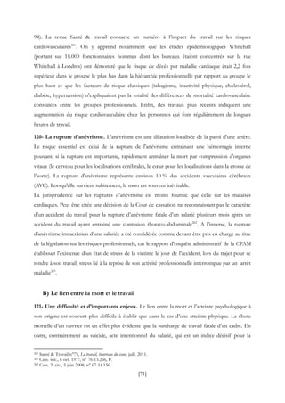 [71]
94). La revue Santé & travail consacre un numéro à l’impact du travail sur les risques
cardiovasculaires261
. On y apprend notamment que les études épidémiologiques Whitehall
(portant sur 18.000 fonctionnaires hommes dont les bureaux étaient concentrés sur la rue
Whitehall à Londres) ont démontré que le risque de décès par maladie cardiaque était 2,2 fois
supérieur dans le groupe le plus bas dans la hiérarchie professionnelle par rapport au groupe le
plus haut et que les facteurs de risque classiques (tabagisme, inactivité physique, cholestérol,
diabète, hypertension) n'expliquaient pas la totalité des différences de mortalité cardiovasculaire
constatées entre les groupes professionnels. Enfin, des travaux plus récents indiquent une
augmentation du risque cardiovasculaire chez les personnes qui font régulièrement de longues
heures de travail.
120- La rupture d’anévrisme. L’anévrisme est une dilatation localisée de la paroi d'une artère.
Le risque essentiel est celui de la rupture de l'anévrisme entraînant une hémorragie interne
pouvant, si la rupture est importante, rapidement entraîner la mort par compression d'organes
vitaux (le cerveau pour les localisations cérébrales, le cœur pour les localisations dans la crosse de
l’aorte). La rupture d'anévrisme représente environ 10 % des accidents vasculaires cérébraux
(AVC). Lorsqu'elle survient subitement, la mort est souvent inévitable.
La jurisprudence sur les ruptures d’anévrisme est moins fournie que celle sur les malaises
cardiaques. Peut être citée une décision de la Cour de cassation ne reconnaissant pas le caractère
d’un accident du travail pour la rupture d’anévrisme fatale d’un salarié plusieurs mois après un
accident du travail ayant entrainé une contusion thoraco-abdominale262
. A l’inverse, la rupture
d'anévrisme intracrânien d’une salariée a été considérée comme devant être pris en charge au titre
de la législation sur les risques professionnels, car le rapport d'enquête administratif de la CPAM
établissait l'existence d'un état de stress de la victime le jour de l'accident, lors du trajet pour se
rendre à son travail, stress lié à la reprise de son activité professionnelle interrompue par un arrêt
maladie263
.
B) Le lien entre la mort et le travail
121- Une difficulté et d’importants enjeux. Le lien entre la mort et l’atteinte psychologique à
son origine est souvent plus difficile à établir que dans le cas d’une atteinte physique. La chute
mortelle d’un ouvrier est en effet plus évidente que la surcharge de travail fatale d’un cadre. En
outre, contrairement au suicide, acte intentionnel du salarié, qui est un indice décisif pour la
261 Santé & Travail n°75, Le travail, bourreau du cœur, juill. 2011.
262 Cass. soc., 6 oct. 1977, n° 76-13.266, P.
263 Cass. 2e civ., 5 juin 2008, n° 07-14.150.
 
