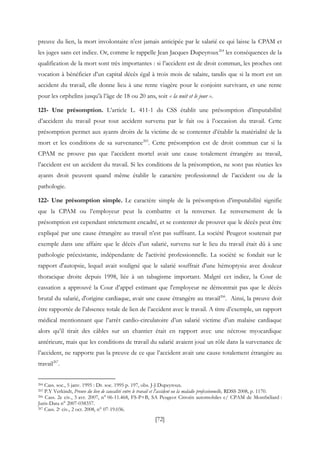 [72]
preuve du lien, la mort involontaire n’est jamais anticipée par le salarié ce qui laisse la CPAM et
les juges sans cet indice. Or, comme le rappelle Jean Jacques Dupeyroux264
les conséquences de la
qualification de la mort sont très importantes : si l’accident est de droit commun, les proches ont
vocation à bénéficier d’un capital décès égal à trois mois de salaire, tandis que si la mort est un
accident du travail, elle donne lieu à une rente viagère pour le conjoint survivant, et une rente
pour les orphelins jusqu’à l’âge de 18 ou 20 ans, soit « la nuit et le jour ».
121- Une présomption. L’article L. 411-1 du CSS établit une présomption d’imputabilité
d’accident du travail pour tout accident survenu par le fait ou à l’occasion du travail. Cette
présomption permet aux ayants droits de la victime de se contenter d’établir la matérialité de la
mort et les conditions de sa survenance265
. Cette présomption est de droit commun car si la
CPAM ne prouve pas que l’accident mortel avait une cause totalement étrangère au travail,
l’accident est un accident du travail. Si les conditions de la présomption, ne sont pas réunies les
ayants droit peuvent quand même établir le caractère professionnel de l’accident ou de la
pathologie.
122- Une présomption simple. Le caractère simple de la présomption d’imputabilité signifie
que la CPAM ou l’employeur peut la combattre et la renverser. Le renversement de la
présomption est cependant strictement encadré, et se contenter de prouver que le décès peut être
expliqué par une cause étrangère au travail n’est pas suffisant. La société Peugeot soutenait par
exemple dans une affaire que le décès d’un salarié, survenu sur le lieu du travail était dû à une
pathologie préexistante, indépendante de l'activité professionnelle. La société se fondait sur le
rapport d'autopsie, lequel avait souligné que le salarié souffrait d'une hémoptysie avec douleur
thoracique droite depuis 1998, liée à un tabagisme important. Malgré cet indice, la Cour de
cassation a approuvé la Cour d’appel estimant que l'employeur ne démontrait pas que le décès
brutal du salarié, d'origine cardiaque, avait une cause étrangère au travail266
. Ainsi, la preuve doit
être rapportée de l’absence totale de lien de l’accident avec le travail. A titre d’exemple, un rapport
médical mentionnant que l’arrêt cardio-circulatoire d’un salarié victime d’un malaise cardiaque
alors qu’il tirait des câbles sur un chantier était en rapport avec une nécrose myocardique
antérieure, mais que les conditions de travail du salarié avaient joué un rôle dans la survenance de
l’accident, ne rapporte pas la preuve de ce que l’accident avait une cause totalement étrangère au
travail267
.
264 Cass. soc., 5 janv. 1995 : Dr. soc. 1995 p. 197, obs. J-J Dupeyroux.
265 P.Y Verkindt, Preuve du lien de causalité entre le travail et l'accident ou la maladie professionnelle, RDSS 2008, p. 1170.
266 Cass. 2e civ., 5 avr. 2007, n° 06-11.468, FS-P+B, SA Peugeot Citroën automobiles c/ CPAM de Montbéliard :
Juris-Data n° 2007-038357.
267 Cass. 2e civ., 2 oct. 2008, n° 07-19.036.
 