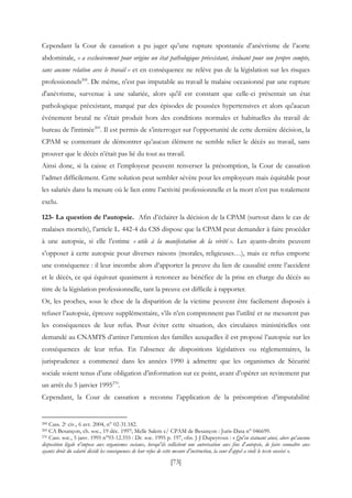 [73]
Cependant la Cour de cassation a pu juger qu’une rupture spontanée d’anévrisme de l’aorte
abdominale, « a exclusivement pour origine un état pathologique préexistant, évoluant pour son propre compte,
sans aucune relation avec le travail » et en conséquence ne relève pas de la législation sur les risques
professionnels268
. De même, n'est pas imputable au travail le malaise occasionné par une rupture
d'anévrisme, survenue à une salariée, alors qu'il est constant que celle-ci présentait un état
pathologique préexistant, marqué par des épisodes de poussées hypertensives et alors qu'aucun
événement brutal ne s'était produit hors des conditions normales et habituelles du travail de
bureau de l'intimée269
. Il est permis de s’interroger sur l’opportunité de cette dernière décision, la
CPAM se contentant de démontrer qu’aucun élément ne semble relier le décès au travail, sans
prouver que le décès n’était pas lié du tout au travail.
Ainsi donc, si la caisse et l’employeur peuvent renverser la présomption, la Cour de cassation
l’admet difficilement. Cette solution peut sembler sévère pour les employeurs mais équitable pour
les salariés dans la mesure où le lien entre l’activité professionnelle et la mort n’est pas totalement
exclu.
123- La question de l’autopsie. Afin d’éclairer la décision de la CPAM (surtout dans le cas de
malaises mortels), l’article L. 442-4 du CSS dispose que la CPAM peut demander à faire procéder
à une autopsie, si elle l’estime « utile à la manifestation de la vérité ». Les ayants-droits peuvent
s’opposer à cette autopsie pour diverses raisons (morales, religieuses…), mais ce refus emporte
une conséquence : il leur incombe alors d’apporter la preuve du lien de causalité entre l’accident
et le décès, ce qui équivaut quasiment à renoncer au bénéfice de la prise en charge du décès au
titre de la législation professionnelle, tant la preuve est difficile à rapporter.
Or, les proches, sous le choc de la disparition de la victime peuvent être facilement disposés à
refuser l’autopsie, épreuve supplémentaire, s’ils n’en comprennent pas l’utilité et ne mesurent pas
les conséquences de leur refus. Pour éviter cette situation, des circulaires ministérielles ont
demandé au CNAMTS d’attirer l’attention des familles auxquelles il est proposé l’autopsie sur les
conséquences de leur refus. En l’absence de dispositions législatives ou réglementaires, la
jurisprudence a commencé dans les années 1990 à admettre que les organismes de Sécurité
sociale soient tenus d’une obligation d’information sur ce point, avant d’opérer un revirement par
un arrêt du 5 janvier 1995270
.
Cependant, la Cour de cassation a reconnu l’application de la présomption d’imputabilité
268 Cass. 2e civ., 6 avr. 2004, n° 02-31.182.
269 CA Besançon, ch. soc., 19 déc. 1997; Melle Salem c/ CPAM de Besançon : Juris-Data n° 046699.
270 Cass. soc., 5 janv. 1995 n°93-12.355 : Dr. soc. 1995 p. 197, obs. J-J Dupeyroux : « Qu'en statuant ainsi, alors qu'aucune
disposition légale n'impose aux organismes sociaux, lorsqu'ils sollicitent une autorisation aux fins d'autopsie, de faire connaître aux
ayants droit du salarié décédé les conséquences de leur refus de cette mesure d'instruction, la cour d'appel a violé le texte susvisé ».
 