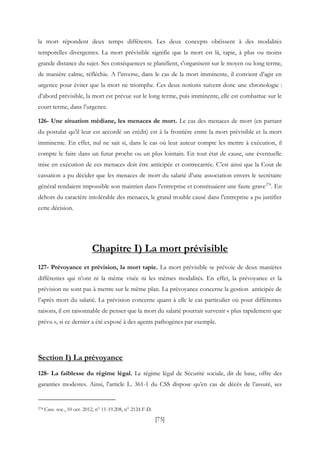 [75]
la mort répondent deux temps différents. Les deux concepts obéissent à des modalités
temporelles divergentes. La mort prévisible signifie que la mort est là, tapie, à plus ou moins
grande distance du sujet. Ses conséquences se planifient, s'organisent sur le moyen ou long terme,
de manière calme, réfléchie. A l’inverse, dans le cas de la mort imminente, il convient d’agir en
urgence pour éviter que la mort ne triomphe. Ces deux notions suivent donc une chronologie :
d’abord prévisible, la mort est prévue sur le long terme, puis imminente, elle est combattue sur le
court terme, dans l’urgence.
126- Une situation médiane, les menaces de mort. Le cas des menaces de mort (en partant
du postulat qu’il leur est accordé un crédit) est à la frontière entre la mort prévisible et la mort
imminente. En effet, nul ne sait si, dans le cas où leur auteur compte les mettre à exécution, il
compte le faire dans un futur proche ou un plus lointain. En tout état de cause, une éventuelle
mise en exécution de ces menaces doit être anticipée et contrecarrée. C’est ainsi que la Cour de
cassation a pu décider que les menaces de mort du salarié d’une association envers le secrétaire
général rendaient impossible son maintien dans l’entreprise et constituaient une faute grave274
. En
dehors du caractère intolérable des menaces, le grand trouble causé dans l’entreprise a pu justifier
cette décision.
Chapitre I) La mort prévisible
127- Prévoyance et prévision, la mort tapie. La mort prévisible se prévoie de deux manières
différentes qui n’ont ni la même visée ni les mêmes modalités. En effet, la prévoyance et la
prévision ne sont pas à mettre sur le même plan. La prévoyance concerne la gestion anticipée de
l’après mort du salarié. La prévision concerne quant à elle le cas particulier où pour différentes
raisons, il est raisonnable de penser que la mort du salarié pourrait survenir « plus rapidement que
prévu », si ce dernier a été exposé à des agents pathogènes par exemple.
Section I) La prévoyance
128- La faiblesse du régime légal. Le régime légal de Sécurité sociale, dit de base, offre des
garanties modestes. Ainsi, l’article L. 361-1 du CSS dispose qu’en cas de décès de l’assuré, ses
274 Cass. soc., 10 oct. 2012, n° 11-19.208, n° 2124 F-D.
 