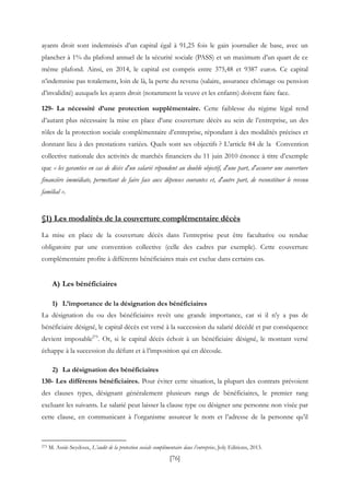 [76]
ayants droit sont indemnisés d’un capital égal à 91,25 fois le gain journalier de base, avec un
plancher à 1% du plafond annuel de la sécurité sociale (PASS) et un maximum d’un quart de ce
même plafond. Ainsi, en 2014, le capital est compris entre 375,48 et 9387 euros. Ce capital
n’indemnise pas totalement, loin de là, la perte du revenu (salaire, assurance chômage ou pension
d’invalidité) auxquels les ayants droit (notamment la veuve et les enfants) doivent faire face.
129- La nécessité d’une protection supplémentaire. Cette faiblesse du régime légal rend
d’autant plus nécessaire la mise en place d’une couverture décès au sein de l’entreprise, un des
rôles de la protection sociale complémentaire d’entreprise, répondant à des modalités précises et
donnant lieu à des prestations variées. Quels sont ses objectifs ? L’article 84 de la Convention
collective nationale des activités de marchés financiers du 11 juin 2010 énonce à titre d’exemple
que « les garanties en cas de décès d'un salarié répondent au double objectif, d'une part, d'assurer une couverture
financière immédiate, permettant de faire face aux dépenses courantes et, d'autre part, de reconstituer le revenu
familial ».
§1) Les modalités de la couverture complémentaire décès
La mise en place de la couverture décès dans l’entreprise peut être facultative ou rendue
obligatoire par une convention collective (celle des cadres par exemple). Cette couverture
complémentaire profite à différents bénéficiaires mais est exclue dans certains cas.
A) Les bénéficiaires
1) L’importance de la désignation des bénéficiaires
La désignation du ou des bénéficiaires revêt une grande importance, car si il n’y a pas de
bénéficiaire désigné, le capital décès est versé à la succession du salarié décédé et par conséquence
devient imposable275
. Or, si le capital décès échoit à un bénéficiaire désigné, le montant versé
échappe à la succession du défunt et à l’imposition qui en découle.
2) La désignation des bénéficiaires
130- Les différents bénéficiaires. Pour éviter cette situation, la plupart des contrats prévoient
des clauses types, désignant généralement plusieurs rangs de bénéficiaires, le premier rang
excluant les suivants. Le salarié peut laisser la clause type ou désigner une personne non visée par
cette clause, en communicant à l’organisme assureur le nom et l’adresse de la personne qu’il
275 M. Assié-Seydoux, L’audit de la protection sociale complémentaire dans l’entreprise, Joly Editions, 2013.
 