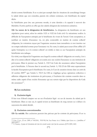 [77]
choisit comme bénéficiaire. Il en va ainsi par exemple dans les situations de concubinage lorsque
le salarié désire que son concubin, parents des enfants communs, soit bénéficiaire du capital
décès.
Le bénéficiaire peut être une personne morale, si cette dernière a la capacité à recevoir des
libéralités. Il arrive parfois en effet que des salariés désignent des institutions caritatives.
132- La nature de la désignation de bénéficiaires. La désignation du bénéficiaire est une
stipulation pour autrui, selon les articles 1121 et 1122 du Code civil. Ce mécanisme soulève la
difficulté de l’acceptation anticipée par le bénéficiaire du vivant de l’assuré. Cette acceptation, se
justifiant en matière d’assurance vie, est plus contestable en matière de contrat collectif
obligatoire, les cotisations reçues par l’organisme assureur étant mutualisées et non inscrites sur
un compte individuel comme pour l’assurance vie. En outre, le salarié peut cesser d’être affilié (s’il
quitte l’entreprise ou si le contrat collectif est résilié) et dans ce cas l’acceptation anticipée du
bénéficiaire sera caduque.
En vérité, tout dépend de l’organisme avec lequel le contrat collectif obligatoire est conclu, c’est à
dire si le contrat collectif obligatoire est conclu avec une société d’assurance ou une institution de
prévoyance. Dans le premier cas, l’article L. 132-9 du Code des assurances admet l’acceptation
par le bénéficiaire. A l’inverse dans le second cas, l’article L. 932-23 du CSS omet expressément
la faculté d’acceptation par le bénéficiaire. En outre, la Cour de cassation énonce dans un arrêt du
22 octobre 2009276
que l’article L. 932-9 du CSS ne s’applique qu’aux opérations collectives à
adhésion obligatoire des institutions de prévoyance, à l’exclusion des contrats souscrits dans ce
même cadre auprès d’une société d’assurance qui eux restent régis par les dispositions du Code
des assurances277
.
B) Les exclusions
1) Exclusion légale
Il faut tout d’abord compter sur un cas d’exclusion légal : en cas de meurtre du salarié par le
bénéficiaire. Dans ce rare cas, le capital revient au bénéficiaire du rang suivant ou à défaut à la
succession du salarié décédé.
2) Exclusions conventionnelles
133- Le suicide. Des exclusions peuvent être prévues par les contrats de prévoyance. Il en va
276 Cass. 2e civ., 22 oct. 2009, n° 08-20.81, FS-P+B, Sté Axa France vie c/ Dahlet, épse Léon et a : JurisData n°
2009-049977
277 T. Tauran, A propos de l’articulation du Code de la sécurité sociale et du Code des assurances, JCP S 2009, 1602.
 