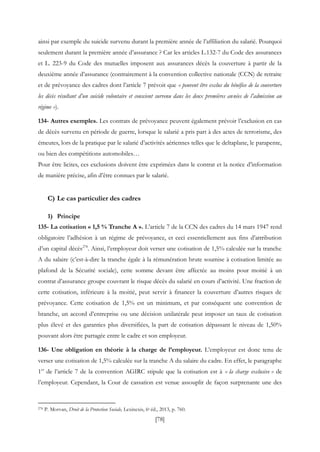 [78]
ainsi par exemple du suicide survenu durant la première année de l’affiliation du salarié. Pourquoi
seulement durant la première année d’assurance ? Car les articles L.132-7 du Code des assurances
et L. 223-9 du Code des mutuelles imposent aux assurances décès la couverture à partir de la
deuxième année d’assurance (contrairement à la convention collective nationale (CCN) de retraite
et de prévoyance des cadres dont l’article 7 prévoit que « peuvent être exclus du bénéfice de la couverture
les décès résultant d’un suicide volontaire et conscient survenu dans les deux premières années de l’admission au
régime »).
134- Autres exemples. Les contrats de prévoyance peuvent également prévoir l’exclusion en cas
de décès survenu en période de guerre, lorsque le salarié a pris part à des actes de terrorisme, des
émeutes, lors de la pratique par le salarié d’activités aériennes telles que le deltaplane, le parapente,
ou bien des compétitions automobiles…
Pour être licites, ces exclusions doivent être exprimées dans le contrat et la notice d’information
de manière précise, afin d’être connues par le salarié.
C) Le cas particulier des cadres
1) Principe
135- La cotisation « 1,5 % Tranche A ». L’article 7 de la CCN des cadres du 14 mars 1947 rend
obligatoire l’adhésion à un régime de prévoyance, et ceci essentiellement aux fins d’attribution
d’un capital décès278
. Ainsi, l’employeur doit verser une cotisation de 1,5% calculée sur la tranche
A du salaire (c’est-à-dire la tranche égale à la rémunération brute soumise à cotisation limitée au
plafond de la Sécurité sociale), cette somme devant être affectée au moins pour moitié à un
contrat d’assurance groupe couvrant le risque décès du salarié en cours d’activité. Une fraction de
cette cotisation, inférieure à la moitié, peut servir à financer la couverture d’autres risques de
prévoyance. Cette cotisation de 1,5% est un minimum, et par conséquent une convention de
branche, un accord d’entreprise ou une décision unilatérale peut imposer un taux de cotisation
plus élevé et des garanties plus diversifiées, la part de cotisation dépassant le niveau de 1,50%
pouvant alors être partagée entre le cadre et son employeur.
136- Une obligation en théorie à la charge de l’employeur. L’employeur est donc tenu de
verser une cotisation de 1,5% calculée sur la tranche A du salaire du cadre. En effet, le paragraphe
1er
de l’article 7 de la convention AGIRC stipule que la cotisation est à « la charge exclusive » de
l’employeur. Cependant, la Cour de cassation est venue assouplir de façon surprenante une des
278 P. Morvan, Droit de la Protection Sociale, Lexinexis, 6e éd., 2013, p. 760.
 