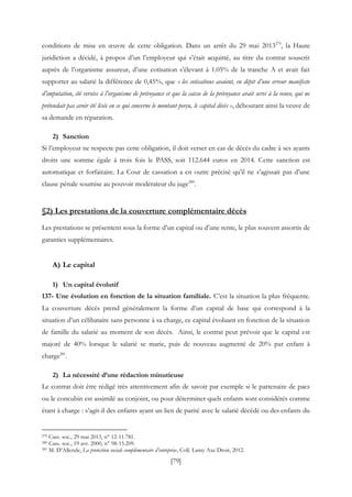 [79]
conditions de mise en œuvre de cette obligation. Dans un arrêt du 29 mai 2013279
, la Haute
juridiction a décidé, à propos d’un l’employeur qui s’était acquitté, au titre du contrat souscrit
auprès de l’organisme assureur, d’une cotisation s’élevant à 1.05% de la tranche A et avait fait
supporter au salarié la différence de 0,45%, que « les cotisations avaient, en dépit d’une erreur manifeste
d’imputation, été versées à l’organisme de prévoyance et que la caisse de la prévoyance avait servi à la veuve, qui ne
prétendait pas avoir été lésée en ce qui concerne le montant perçu, le capital décès », déboutant ainsi la veuve de
sa demande en réparation.
2) Sanction
Si l’employeur ne respecte pas cette obligation, il doit verser en cas de décès du cadre à ses ayants
droits une somme égale à trois fois le PASS, soit 112.644 euros en 2014. Cette sanction est
automatique et forfaitaire. La Cour de cassation a en outre précisé qu’il ne s’agissait pas d’une
clause pénale soumise au pouvoir modérateur du juge280
.
§2) Les prestations de la couverture complémentaire décès
Les prestations se présentent sous la forme d’un capital ou d’une rente, le plus souvent assortis de
garanties supplémentaires.
A) Le capital
1) Un capital évolutif
137- Une évolution en fonction de la situation familiale. C’est la situation la plus fréquente.
La couverture décès prend généralement la forme d’un capital de base qui correspond à la
situation d’un célibataire sans personne à sa charge, ce capital évoluant en fonction de la situation
de famille du salarié au moment de son décès. Ainsi, le contrat peut prévoir que le capital est
majoré de 40% lorsque le salarié se marie, puis de nouveau augmenté de 20% par enfant à
charge281
.
2) La nécessité d’une rédaction minutieuse
Le contrat doit être rédigé très attentivement afin de savoir par exemple si le partenaire de pacs
ou le concubin est assimilé au conjoint, ou pour déterminer quels enfants sont considérés comme
étant à charge : s’agit-il des enfants ayant un lien de parité avec le salarié décédé ou des enfants du
279 Cass. soc., 29 mai 2013, n° 12-11.781.
280 Cass. soc., 19 avr. 2000, n° 98-15.209.
281 M. D’Allende, La protection sociale complémentaire d’entreprise, Coll. Lamy Axe Droit, 2012.
 