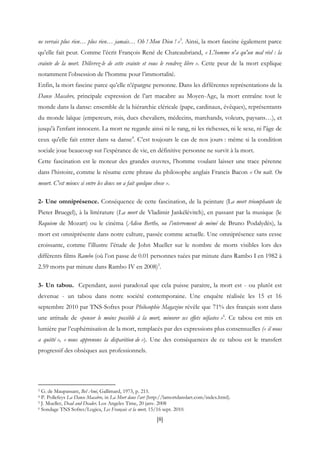 [8]
ne verrais plus rien… plus rien… jamais… Oh ! Mon Dieu ! »3
. Ainsi, la mort fascine également parce
qu’elle fait peur. Comme l’écrit François René de Chateaubriand, « L'homme n'a qu'un mal réel : la
crainte de la mort. Délivrez-le de cette crainte et vous le rendrez libre ». Cette peur de la mort explique
notamment l’obsession de l’homme pour l’immortalité.
Enfin, la mort fascine parce qu’elle n’épargne personne. Dans les différentes représentations de la
Danse Macabre, principale expression de l’art macabre au Moyen-Age, la mort entraîne tout le
monde dans la danse: ensemble de la hiérarchie cléricale (pape, cardinaux, évêques), représentants
du monde laïque (empereurs, rois, ducs chevaliers, médecins, marchands, voleurs, paysans…), et
jusqu'à l'enfant innocent. La mort ne regarde ainsi ni le rang, ni les richesses, ni le sexe, ni l'âge de
ceux qu'elle fait entrer dans sa danse4
. C’est toujours le cas de nos jours : même si la condition
sociale joue beaucoup sur l’espérance de vie, en définitive personne ne survit à la mort.
Cette fascination est le moteur des grandes œuvres, l’homme voulant laisser une trace pérenne
dans l’histoire, comme le résume cette phrase du philosophe anglais Francis Bacon « On naît. On
meurt. C'est mieux si entre les deux on a fait quelque chose ».
2- Une omniprésence. Conséquence de cette fascination, de la peinture (La mort triomphante de
Pieter Bruegel), à la littérature (La mort de Vladimir Jankélévitch), en passant par la musique (le
Requiem de Mozart) ou le cinéma (Adieu Berthe, ou l’enterrement de mémé de Bruno Podalydès), la
mort est omniprésente dans notre culture, passée comme actuelle. Une omniprésence sans cesse
croissante, comme l’illustre l’étude de John Mueller sur le nombre de morts visibles lors des
différents films Rambo (où l’on passe de 0.01 personnes tuées par minute dans Rambo I en 1982 à
2.59 morts par minute dans Rambo IV en 2008)5
.
3- Un tabou. Cependant, aussi paradoxal que cela puisse paraitre, la mort est - ou plutôt est
devenue - un tabou dans notre société contemporaine. Une enquête réalisée les 15 et 16
septembre 2010 par TNS-Sofres pour Philosophie Magazine révèle que 71% des français sont dans
une attitude de «penser le moins possible à la mort, minorer ses effets néfastes »6
. Ce tabou est mis en
lumière par l’euphémisation de la mort, remplacés par des expressions plus consensuelles (« il nous
a quitté », « nous apprenons la disparition de »). Une des conséquences de ce tabou est le transfert
progressif des obsèques aux professionnels.
3 G. de Maupassant, Bel Ami, Gallimard, 1973, p. 215.
4 P. Pollefeys La Danse Macabre, in La Mort dans l’art (http://lamortdanslart.com/index.html).
5 J. Mueller, Dead and Deader, Los Angeles Time, 20 janv. 2008
6 Sondage TNS Sofres/Logica, Les Français et la mort, 15/16 sept. 2010.
 