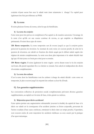 [80]
conjoint n’ayant aucun lien avec le salarié mais étant néanmoins à charge ? Le capital peut
également être fixé par référence au PASS.
B) La rente
Il existe plusieurs formes de rentes, selon le type de bénéficiaire.
1) La rente du conjoint
Cette rente peut être prévue en complément d’un capital ou de manière autonome. L’avantage de
la rente c’est qu’elle est une source continue de revenu, ce qui empêche sa dilapidation
prématurée. Il existe deux types de rentes
138- Rente temporaire. La rente temporaire sert de revenu jusqu’à ce que le conjoint puisse
percevoir la pension de réversion. Le montant de cette rente est souvent proche de celui de la
pension de réversion, car calculé en fonction des droits acquis par le défunt salarié auprès des
régimes de retraite complémentaire. La rente sera donc plus importante si le salarié décédé était
âgé que s’il était jeune et n’avait pas cotisé pour sa retraite.
139- Rente viagère. Il existe également la rente viagère : servie durant toute la vie du conjoint
survivant, elle prend cependant fin si ce dernier se remarie. Son calcul est indépendant des droits
à la retraite complémentaire.
2) La rente des enfants
C’est la rente dont les bénéficiaires sont les enfants à charge du salarié décédé : cette rente est
temporaire, le plus souvent jusqu’à la majorité des enfants ou leur fin d’étude.
C) Les garanties supplémentaires
Les conventions collectives de protection sociale complémentaire prévoient diverses garanties
supplémentaires, au capital ou à la rente de base, à titre gratuit ou onéreux.
1) Majoration pour décès accidentel
Cette option permet une augmentation substantielle (souvent le double) du capital de base si le
décès sur salarié est la conséquence d’un accident (atteinte ou lésion corporelle, provenant de
l’action soudaine d’une cause extérieure, entrainant le décès dans un temps proche). Cependant,
sont souvent exclus de cette majoration les accidents médicaux ou ceux causés par la pratique
d’un sport mécanique.
 