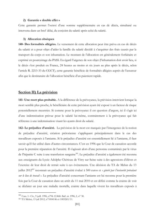 [81]
2) Garantie « double effet »
Cette garantie permet l’octroi d’une somme supplémentaire en cas de décès, simultané ou
intervenu dans un bref délai, du conjoint du salarié après celui du salarié.
3) Allocation obsèques
140- Des formalités allégées. Le versement de cette allocation peut être prévu en cas de décès
du salarié et a pour objet d’aider la famille du salarié décédé à s’acquitter des frais causés par le
transport du corps et son inhumation. Le montant de l’allocation est généralement forfaitaire et
exprimé en pourcentage du PASS. Eu égard l’urgence de son objet (l’inhumation doit avoir lieu, si
le décès s'est produit en France, 24 heures au moins et six jours au plus après le décès, selon
l’article R. 2213-33 du CGCT), cette garantie bénéficie de formalités allégées auprès de l’assureur
afin que le destinataire de l’allocation bénéficie d’un paiement rapide.
Section II) La prévision
141- Une mort plus probable. A la différence de la prévoyance, la prévision intervient lorsque la
mort semble plus proche, le bénéficiaire de cette prévision ayant été exposé à un facteur de risque
potentiellement meurtrier. Si comme pour la prévoyance il est question d’argent, ici il s’agit ici
d’une indemnisation prévue pour le salarié lui-même, contrairement à la prévoyance qui fait
référence à une indemnisation visant les ayants droit du salarié.
142- Le préjudice d’anxiété. La prévision de la mort est marquée par l’émergence de la notion
de préjudice d’anxiété, création prétorienne s’appliquant principalement dans le cas des
travailleurs exposés à l’amiante. Si le préjudice d’anxiété est essentiellement lié à l’amiante, il faut
savoir qu’il fut utilisé dans d’autres circonstances. C’est en 1996 que la Cour de cassation accorde
pour la première réparation de l’anxiété. Il s’agissait alors d’une personne contaminée par le virus
de l’hépatite C suite à une transfusion sanguine282
. Le préjudice d’anxiété a également été reconnu
aux enseignants du Lycée Adolphe Chérioux de Vitry sur Seine suite à des agressions d’élèves et
l’exercice de leur droit de retrait suite à ces évènements. Une décision du TA de Melun du 13
juillet 2012283
reconnait un préjudice d’anxiété évalué à 500 euros et « généré par l’insécurité prévalant
sur le lieu de travail ». Le préjudice d’anxiété concernant l’amiante est lui reconnu pour la première
fois par la Cour de cassation dans un arrêt du 11 mai 2010 et est défini comme la crainte de voir
se déclarer un jour une maladie mortelle, crainte dans laquelle vivent les travailleurs exposés à
282
Cass. 1ère Civ., 9 juill. 1996, n°94-12.868: Bull. civ. 1996, I, n° 30.
283 TA Melun, 13 juil 2012, n°1004146 et 1005265/11.
 