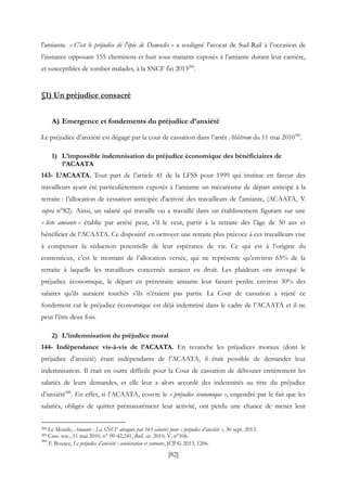 [82]
l'amiante. « C'est le préjudice de l'épée de Damoclès » a souligné l'avocat de Sud-Rail à l’occasion de
l’instance opposant 155 cheminots et huit sous-traitants exposés à l'amiante durant leur carrière,
et susceptibles de tomber malades, à la SNCF fin 2013284
.
§1) Un préjudice consacré
A) Emergence et fondements du préjudice d’anxiété
Le préjudice d’anxiété est dégagé par la cour de cassation dans l’arrêt Ahlstrom du 11 mai 2010285
.
1) L’impossible indemnisation du préjudice économique des bénéficiaires de
l’ACAATA
143- L’ACAATA. Tout part de l’article 41 de la LFSS pour 1999 qui institue en faveur des
travailleurs ayant été particulièrement exposés à l’amiante un mécanisme de départ anticipé à la
retraite : l’allocation de cessation anticipée d'activité des travailleurs de l'amiante, (ACAATA, V.
supra n°82). Ainsi, un salarié qui travaille ou a travaillé dans un établissement figurant sur une
« liste amiante » établie par arrêté peut, s’il le veut, partir à la retraite dès l’âge de 50 ans et
bénéficier de l’ACAATA. Ce dispositif en octroyer une retraite plus précoce à ces travailleurs vise
à compenser la réduction potentielle de leur espérance de vie. Ce qui est à l’origine du
contentieux, c’est le montant de l’allocation versée, qui ne représente qu’environ 65% de la
retraite à laquelle les travailleurs concernés auraient eu droit. Les plaideurs ont invoqué le
préjudice économique, le départ en préretraite amiante leur faisant perdre environ 30% des
salaires qu’ils auraient touchés s’ils n’étaient pas partis. La Cour de cassation a rejeté ce
fondement car le préjudice économique est déjà indemnisé dans le cadre de l’ACAATA et il ne
peut l’être deux fois.
2) L’indemnisation du préjudice moral
144- Indépendance vis-à-vis de l’ACAATA. En revanche les préjudices moraux (dont le
préjudice d’anxiété) étant indépendants de l’ACAATA, il était possible de demander leur
indemnisation. Il était en outre difficile pour la Cour de cassation de débouter entièrement les
salariés de leurs demandes, et elle leur a alors accordé des indemnités au titre du préjudice
d’anxiété286
. En effet, si l’ACAATA, couvre le « préjudice économique », engendré par le fait que les
salariés, obligés de quitter prématurément leur activité, ont perdu une chance de mener leur
284 Le Monde, Amiante : La SNCF attaquée par 163 salariés pour « préjudice d’anxiété », 30 sept. 2013.
285 Cass. soc., 11 mai 2010, n° 09-42.241, Bull. civ. 2010, V, n°106.
286
F. Bousez, Le préjudice d’anxiété : consécration et contours, JCP G 2013, 1206.
 