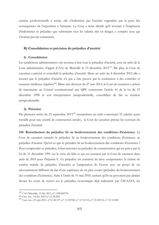 [83]
carrière professionnelle à terme, elle n'indemnise pas l'anxiété engendrée par la peur des
conséquences de l'exposition à l'amiante. La Cour a donc décidé qu'il revenait à l'employeur
d'indemniser ce préjudice que subissaient tous les salariés mis en danger, y compris ceux qui
n'avaient pas été contaminés.
B) Consolidation et précision du préjudice d’anxiété
1) Consolidation
Les juridictions administratives ont reconnu à leur tour le préjudice d’anxiété, avec un arrêt de la
Cour administrative d’appel (CAA) de Marseille le 13 décembre 2011287
. De plus, la Cour de
cassation a précisé et consolidé le préjudice d’anxiété. Dans un arrêt du 4 décembre 2012 elle a
énoncé que le préjudice d’anxiété n’a pas à être prouvé par la soumission à des contrôles et
examens médicaux réguliers288
. Dans une décision du 27 juin 2013, la Cour de cassation a refusé
de transmettre au Conseil constitutionnel une QPC concernant l’article 41 de la loi du 23
décembre 1998 et son interprétation jurisprudentielle, consolidant de fait sa création
jurisprudentielle.
2) Précision
Par plusieurs arrêts du 25 septembre 2013289
(notamment un arrêt concernant 52 salariés ayant
travaillé pour une société de construction navale), la Cour de cassation précise les contours du
préjudice d’anxiété.
145- Rattachement du préjudice lié au bouleversement des conditions d’existence. La
Cour de cassation rattache le préjudice lié au bouleversement des conditions d’existence au
préjudice d’anxiété. Qu’est-ce que le préjudice lié au bouleversement des conditions d’existence ?
Pour comprendre ce préjudice, il faut remonter au préjudice de contamination qui est prévu par la
loi du 31 décembre 1991 sur le virus du Sida et qui est consacré par la Cour de cassation dans
arrêt de 2003 pour l’hépatite C. Ce préjudice est constitué de deux composantes: la crainte de
tomber malade (le préjudice d’anxiété) et l’amputation de l’avenir avec un projet de vie
nécessairement différent du fait d’une espérance de vie plus courte (préjudice du bouleversement
des conditions d’existence). Suite à l’arrêt du 11 mai 2010, sachant qu’ils ne pouvaient pas plaider
devant les cours de renvoi sur le préjudice économique déjà indemnisé par l’ACAATA, les
287
CAA Marseille, 13 déc 2011, n° 11MA00739.
288 Cass. soc., 14 dec 2012 n° 11-26.294.
289
Cass. soc., 25 sept 2013, n°12-20.157, n° 11-20.948, n° 12-12.110, n° 12-20.912, n° 12-12.883.
 