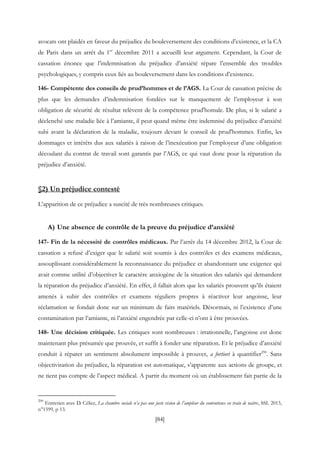 [84]
avocats ont plaidés en faveur du préjudice du bouleversement des conditions d’existence, et la CA
de Paris dans un arrêt du 1er
décembre 2011 a accueilli leur argument. Cependant, la Cour de
cassation énonce que l’indemnisation du préjudice d’anxiété répare l’ensemble des troubles
psychologiques, y compris ceux liés au bouleversement dans les conditions d’existence.
146- Compétente des conseils de prud’hommes et de l’AGS. La Cour de cassation précise de
plus que les demandes d’indemnisation fondées sur le manquement de l’employeur à son
obligation de sécurité de résultat relèvent de la compétence prud'homale. De plus, si le salarié a
déclenché une maladie liée à l’amiante, il peut quand même être indemnisé du préjudice d’anxiété
subi avant la déclaration de la maladie, toujours devant le conseil de prud'hommes. Enfin, les
dommages et intérêts dus aux salariés à raison de l’inexécution par l’employeur d’une obligation
découlant du contrat de travail sont garantis par l’AGS, ce qui vaut donc pour la réparation du
préjudice d’anxiété.
§2) Un préjudice contesté
L’apparition de ce préjudice a suscité de très nombreuses critiques.
A) Une absence de contrôle de la preuve du préjudice d’anxiété
147- Fin de la nécessité de contrôles médicaux. Par l’arrêt du 14 décembre 2012, la Cour de
cassation a refusé d’exiger que le salarié soit soumis à des contrôles et des examens médicaux,
assouplissant considérablement la reconnaissance du préjudice et abandonnant une exigence qui
avait comme utilité d’objectiver le caractère anxiogène de la situation des salariés qui demandent
la réparation du préjudice d’anxiété. En effet, il fallait alors que les salariés prouvent qu’ils étaient
amenés à subir des contrôles et examens réguliers propres à réactiver leur angoisse, leur
réclamation se fondait donc sur un minimum de faits matériels. Désormais, ni l’existence d’une
contamination par l’amiante, ni l’anxiété engendrée par celle-ci n’ont à être prouvées.
148- Une décision critiquée. Les critiques sont nombreuses : irrationnelle, l’angoisse est donc
maintenant plus présumée que prouvée, et suffit à fonder une réparation. Et le préjudice d’anxiété
conduit à réparer un sentiment absolument impossible à prouver, a fortiori à quantifier290
. Sans
objectivisation du préjudice, la réparation est automatique, s’apparente aux actions de groupe, et
ne tient pas compte de l’aspect médical. A partir du moment où un établissement fait partie de la
290
Entretien avec D. Célice, La chambre sociale n’a pas une juste vision de l’ampleur du contentieux en train de naitre, SSL 2013,
n°1599, p 13.
 
