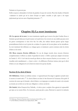 [86]
l’amiante ne le peuvent pas.
Enfin on peut se demander si la boite de pandore n’a pas été ouverte. Peut-être faudra-t-il bientôt
« indemniser les salariés qui ont la chance d’occuper un emploi : travailler, en effet, expose à des risques
professionnels qui sont une source d’inquiétude permanente »292
.
Chapitre II) La mort imminente
151- Le spectre de la mort. La mort imminente signifie que la mort n’est plus l’ombre floue et
lointaine qui prévalait pour la prévoyance ou la prévision. Ici, la mort est une réalité qui peut avoir
de graves conséquences si rien n’est fait. En effet, des indices laissent penser qu’un risque
potentiellement létal est sur le point de se réaliser. Le spectre de la mort plane sur les travailleurs.
Le mot imminent fait référence au « danger grave et imminent » point commun entre les droits
d’alerte et de retrait.
152- Deux moyens d’action différents. En cas de danger mortel, deux moyens d’actions
complémentaires s’offrent au salarié. Cependant le terme « s’offrir » parait peu adapté à la lecture
de l’article L. 4131-1 du Code du travail qui décrit ces deux moyens d’action, en ces termes : « le
travailleur alerte immédiatement », « il peut se retirer ». La différence d’écriture insinue ainsi que le droit
d’alerte est une obligation là où le droit de retrait n’est qu’une faculté.
Section I) Le droit d’alerte
153- Définition. L’alerte est définie comme « le signal prévenant d’un danger et appelant à prendre toutes
les mesures de sécurité utiles »293
. Le droit d’alerte est donc le fait d’avertir de l’existence d’un péril. Il
convient de noter que la formule « droit d’alerte » est impropre en matière de santé et de sécurité
au travail, car ce droit est en fait une obligation et donc un devoir.
154- Intérêt. Selon François-Guy Trébulle, « le droit ne peut se satisfaire d'une approche de responsabilité
qui repose sur un constat d'échec. Il est nécessaire, autant que faire se peut, d'intervenir en amont de la réalisation
292 P. Morvan, Droit de la Protection Sociale, Lexisnexis, 6e éd., 2013, p. 113.
293 Le Petit Robert, Dictionnaire de la langue française, 2000.
 