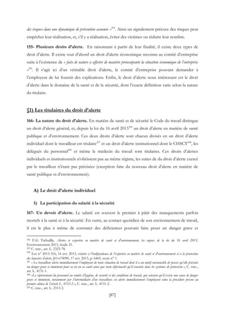 [87]
des risques dans une dynamique de prévention assumée »294
. Ainsi un signalement précoce des risques peut
empêcher leur réalisation, et, s’il y a réalisation, éviter des victimes ou réduire leur nombre.
155- Plusieurs droits d’alerte. En raisonnant à partir de leur finalité, il existe deux types de
droit d’alerte. Il existe tout d’abord un droit d’alerte économique reconnu au comité d’entreprise
suite à l’existence de « faits de nature à affecter de manière préoccupante la situation économique de l’entreprise
»295
. Il s’agit ici d’un véritable droit d’alerte, le comité d’entreprise pouvant demander à
l’employeur de lui fournir des explications. Enfin, le droit d’alerte nous intéressant est le droit
d’alerte dans le domaine de la santé et de la sécurité, dont l’exacte définition varie selon la nature
du titulaire.
§1) Les titulaires du droit d’alerte
166- La nature du droit d’alerte. En matière de santé et de sécurité le Code du travail distingue
un droit d’alerte général, et, depuis la loi du 16 avril 2013296
un droit d’alerte en matière de santé
publique et d’environnement. Ces deux droits d’alerte sont chacun divisés en un droit d’alerte
individuel dont le travailleur est titulaire297
et un droit d’alerte institutionnel dont le CHSCT298
, les
délégués du personnel299
et même le médecin du travail sont titulaires. Ces droits d’alertes
individuels et institutionnels n’obéissent pas au même régime, les suites de du droit d’alerte exercé
par le travailleur n’étant pas précisées (exception faite du nouveau droit d’alerte en matière de
santé publique et d’environnement).
A) Le droit d’alerte individuel
1) La participation du salarié à la sécurité
167- Un devoir d’alerte. Le salarié est souvent le premier à pâtir des manquements parfois
mortels à la santé et à la sécurité. En outre, au contact quotidien de son environnement de travail,
il est le plus à même de constater des déficiences pouvant faire peser un danger grave et
294 F-G Trébullle, Alertes et expertise en matière de santé et d'environnement, les enjeux de la loi du 16 avril 2013,
Environnement 2013, étude 21.
295 C. trav., art. L. 2323-78.
296
Loi n° 2013-316, 16 avr. 2013, relative à l'indépendance de l'expertise en matière de santé et d'environnement et à la protection
des lanceurs d'alerte, JO n°0090, 17 avr. 2013, p. 6465, texte n° 1.
297 « Le travailleur alerte immédiatement l’employeur de toute situation de travail dont il a un motif raisonnable de penser qu’elle présente
un danger grave et imminent pour sa vie ou sa santé ainsi que toute défectuosité qu’il constate dans les systèmes de protection », C. trav.,
art. L. 4131-1.
298 «Le représentant du personnel au comité d’hygiène, de sécurité et des conditions de travail, qui constate qu’il existe une cause de danger
grave et imminent, notamment par l’intermédiaire d’un travailleur, en alerte immédiatement l’employeur selon la procédure prévue au
premier alinéa de l’article L. 4132-2.», C. trav., art. L. 4131-2.
299 C. trav., art. L. 2313-2.
 