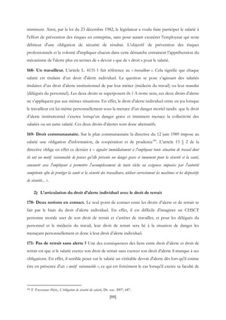 [88]
imminent. Ainsi, par la loi du 23 décembre 1982, le législateur a voulu faire participer le salarié à
l'effort de prévention des risques en entreprise, sans pour autant exonérer l'employeur qui reste
débiteur d'une obligation de sécurité de résultat. L'objectif de prévention des risques
professionnels et la volonté d'impliquer chacun dans cette démarche entrainent l’appréhension du
mécanisme de l'alerte plus en termes de « devoir » que de « droit » pour le salarié.
168- Un travailleur. L’article L. 4131-1 fait référence au « travailleur ». Cela signifie que chaque
salarié est titulaire d’un droit d'alerte individuel. La question se pose s’agissant des salariés
titulaires d’un droit d’alerte institutionnel de par leur métier (médecin du travail) ou leur mandat
(délégués du personnel). Les deux droits se superposent-ils ? A notre sens, ces deux droits d’alerte
ne s’appliquent pas aux mêmes situations. En effet, le droit d’alerte individuel entre en jeu lorsque
le travailleur est lui-même personnellement sous la menace d’un danger mortel tandis que le droit
d’alerte institutionnel s’exerce lorsqu’un danger grave et imminent menace la collectivité des
salariés ou un autre salarié. Ces deux droits d’alertes sont donc alternatifs.
169- Droit communautaire. Sur le plan communautaire la directive du 12 juin 1989 impose au
salarié une obligation d'information, de coopération et de prudence300
. L'article 13 § 2 de la
directive oblige en effet ce dernier à « signaler immédiatement à l'employeur toute situation de travail dont
ils ont un motif raisonnable de penser qu'elle présente un danger grave et imminent pour la sécurité et la santé,
concourir avec l'employeur à permettre l'accomplissement de toute tâche ou exigences imposées par l'autorité
compétente afin de protéger la santé et la sécurité des travailleurs, utiliser correctement les machines et les dispositifs
de sécurité... ».
2) L’articulation du droit d’alerte individuel avec le droit de retrait
170- Deux notions en contact. Le seul point de contact entre les droits d’alerte et de retrait se
fait par le biais du droit d’alerte individuel. En effet, il est difficile d’imaginer un CHSCT
personne morale user de son droit de retrait et s’arrêter de travailler, et pour les délégués du
personnel et le médecin du travail, leur droit de retrait sera lié à la situation de danger les
menaçant personnellement et donc à leur droit d’alerte individuel.
171- Pas de retrait sans alerte ? Une des conséquences des liens entre droit d’alerte et droit de
retrait est que si le salarié exerce son droit de retrait sans exercer son droit d’alerte il manque à ses
obligations. En effet, il semble peser sur le salarié un véritable devoir d'alerte dès lors qu'il estime
être en présence d'un « motif raisonnable », ce qui est forcément le cas lorsqu'il exerce sa faculté de
300 F. Favennec-Héry, L’obligation de sécurité du salarié, Dr. soc. 2007, 687.
 