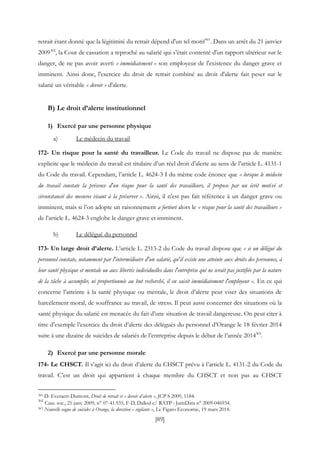 [89]
retrait étant donné que la légitimité du retrait dépend d'un tel motif301
. Dans un arrêt du 21 janvier
2009302
, la Cour de cassation a reproché au salarié qui s'était contenté d'un rapport ultérieur sur le
danger, de ne pas avoir averti « immédiatement » son employeur de l'existence du danger grave et
imminent. Ainsi donc, l'exercice du droit de retrait combiné au droit d'alerte fait peser sur le
salarié un véritable « devoir » d'alerte.
B) Le droit d’alerte institutionnel
1) Exercé par une personne physique
a) Le médecin du travail
172- Un risque pour la santé du travailleur. Le Code du travail ne dispose pas de manière
explicite que le médecin du travail est titulaire d’un réel droit d’alerte au sens de l’article L. 4131-1
du Code du travail. Cependant, l’article L. 4624-3 I du même code énonce que « lorsque le médecin
du travail constate la présence d'un risque pour la santé des travailleurs, il propose par un écrit motivé et
circonstancié des mesures visant à la préserver ». Ainsi, il n’est pas fait référence à un danger grave ou
imminent, mais si l’on adopte un raisonnement a fortiori alors le « risque pour la santé des travailleurs »
de l’article L. 4624-3 englobe le danger grave et imminent.
b) Le délégué du personnel
173- Un large droit d’alerte. L’article L. 2313-2 du Code du travail dispose que « si un délégué du
personnel constate, notamment par l'intermédiaire d'un salarié, qu'il existe une atteinte aux droits des personnes, à
leur santé physique et mentale ou aux libertés individuelles dans l'entreprise qui ne serait pas justifiée par la nature
de la tâche à accomplir, ni proportionnée au but recherché, il en saisit immédiatement l'employeur ». En ce qui
concerne l’atteinte à la santé physique ou mentale, le droit d’alerte peut viser des situations de
harcèlement moral, de souffrance au travail, de stress. Il peut aussi concerner des situations où la
santé physique du salarié est menacée du fait d’une situation de travail dangereuse. On peut citer à
titre d’exemple l’exercice du droit d’alerte des délégués du personnel d’Orange le 18 février 2014
suite à une dizaine de suicides de salariés de l’entreprise depuis le début de l’année 2014303
.
2) Exercé par une personne morale
174- Le CHSCT. Il s’agit ici du droit d’alerte du CHSCT prévu à l’article L. 4131-2 du Code du
travail. C’est un droit qui appartient à chaque membre du CHSCT et non pas au CHSCT
301 D. Everaert-Dumont, Droit de retrait et « devoir d’alerte », JCP S 2009, 1184.
302
Cass. soc., 21 janv. 2009, n° 07-41.935, F-D, Dallod c/ RATP : JurisData n° 2009-046934.
303 Nouvelle vague de suicides à Orange, la direction « vigilante », Le Figaro Economie, 19 mars 2014.
 