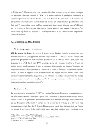[90]
collégialement304
. Chaque membre peut constater lui-même le danger grave ou en être averti par
un travailleur. Ainsi par exemple, le CHSCT d'un centre nucléaire de production d'électricité a
déclenché plusieurs procédures d'alerte, suite à la décision de l'exploitant de la centrale de
programmer une intervention dans le bâtiment réacteur en fonctionnement pour localiser une
fuite d'air305
. L'autorité de sûreté nucléaire a relevé que l'intervention litigieuse bien qu'inhérente
au fonctionnement d'une centrale présentait un danger potentiel pour les salariés en raison d'un
risque d'une exposition aux neutrons et d'un très grand stress lié aux conditions dans lesquelles se
déroule l'opération.
§2) L’exercice du droit d’alerte
A) Un danger grave et imminent
175- La notion de danger. La notion de danger grave doit être entendue comme étant une
situation inhabituelle (par opposition à simple danger inhérent à l’exercice d’activités dangereuses
par nature) présentant une menace directe pour la vie ou la santé du salarié. Ainsi, selon une
circulaire de la DGT du 25 mars 1993, un danger grave est « un danger susceptible de produire un
accident ou une maladie entraînant la mort ou paraissant devoir entraîner une incapacité permanente ou
temporaire prolongée ». Il ne s’agit donc ni d’un simple inconfort ni du danger inhérent au travail lui-
même. Un « seuil de dangerosité » doit avoir été atteint. Le danger peut soit résulter d’une cause
extérieure au salarié (machine dangereuse...), soit être lié à son état de santé, comme une allergie
aux substances auxquelles son poste l’expose306
... Il y a danger imminent quand il peut se réaliser
brusquement et dans un délai rapproché307
.
B) La procédure
Le représentant du personnel au CHSCT qui constate l’existence d’un danger grave et imminent,
en alerte immédiatement l’employeur qui est dans l’obligation de procéder à une enquête avec le
lanceur d’alerte et de prendre les mesures nécessaires pour remédier au danger ainsi identifié. En
cas de divergence sur la réalité du danger ou sur les mesures à prendre, le CHSCT doit être
immédiatement réuni (dans les 24 heures), l’inspecteur du travail étant informé ainsi que l’agent
du service de prévention de la CARSAT. Si aucun accord ne survient entre l’employeur et la
304
Les Cahiers Lamy du CE, n° 97, Oct. 201, p.26.
305 CA Rouen, ch. urg., 22 févr. 2011, n° 10/02522 : JurisData n° 2011-007478.
306 Cass. soc., 20 mars 1996, n° 93-40.111.
307 Circ. DRT n° 93-15, 25 mars 1993.
 