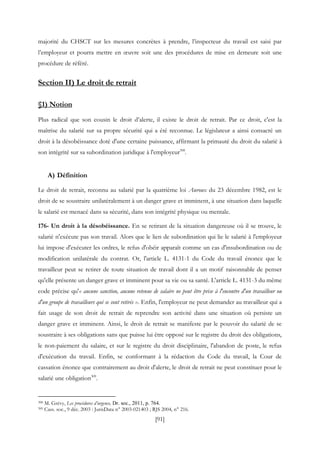 [91]
majorité du CHSCT sur les mesures concrètes à prendre, l’inspecteur du travail est saisi par
l’employeur et pourra mettre en œuvre soit une des procédures de mise en demeure soit une
procédure de référé.
Section II) Le droit de retrait
§1) Notion
Plus radical que son cousin le droit d’alerte, il existe le droit de retrait. Par ce droit, c'est la
maîtrise du salarié sur sa propre sécurité qui a été reconnue. Le législateur a ainsi consacré un
droit à la désobéissance doté d'une certaine puissance, affirmant la primauté du droit du salarié à
son intégrité sur sa subordination juridique à l'employeur308
.
A) Définition
Le droit de retrait, reconnu au salarié par la quatrième loi Auroux du 23 décembre 1982, est le
droit de se soustraire unilatéralement à un danger grave et imminent, à une situation dans laquelle
le salarié est menacé dans sa sécurité, dans son intégrité physique ou mentale.
176- Un droit à la désobéissance. En se retirant de la situation dangereuse où il se trouve, le
salarié n'exécute pas son travail. Alors que le lien de subordination qui lie le salarié à l'employeur
lui impose d'exécuter les ordres, le refus d'obéir apparaît comme un cas d'insubordination ou de
modification unilatérale du contrat. Or, l'article L. 4131-1 du Code du travail énonce que le
travailleur peut se retirer de toute situation de travail dont il a un motif raisonnable de penser
qu'elle présente un danger grave et imminent pour sa vie ou sa santé. L'article L. 4131-3 du même
code précise qu'« aucune sanction, aucune retenue de salaire ne peut être prise à l'encontre d'un travailleur ou
d'un groupe de travailleurs qui se sont retirés ». Enfin, l'employeur ne peut demander au travailleur qui a
fait usage de son droit de retrait de reprendre son activité dans une situation où persiste un
danger grave et imminent. Ainsi, le droit de retrait se manifeste par le pouvoir du salarié de se
soustraire à ses obligations sans que puisse lui être opposé sur le registre du droit des obligations,
le non-paiement du salaire, et sur le registre du droit disciplinaire, l'abandon de poste, le refus
d'exécution du travail. Enfin, se conformant à la rédaction du Code du travail, la Cour de
cassation énonce que contrairement au droit d'alerte, le droit de retrait ne peut constituer pour le
salarié une obligation309
.
308 M. Grévy, Les procédures d’urgence, Dr. soc., 2011, p. 764.
309 Cass. soc., 9 déc. 2003 : JurisData n° 2003-021403 ; RJS 2004, n° 216.
 