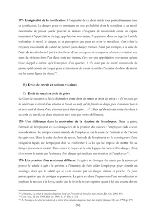 [92]
177- L’originalité de la justification. L'originalité de ce droit réside tout particulièrement dans
sa justification. Le danger grave et imminent est une probabilité dont le travailleur a un motif
raisonnable de penser qu'elle pourrait se réaliser. L'exigence de raisonnable ouvre un espace
important à l'appréciation du juge, appréciation souveraine. Il appartient donc au juge du fond de
rechercher le motif, le danger, et sa perception que peut en avoir le travailleur, c’est-à-dire la
croyance raisonnable du salarié de penser qu'un danger menace. Ainsi par exemple, à la suite de
l'arrêt de travail observé par les chauffeurs d'une entreprise de transports urbains en réaction aux
actes de violence dont l'un d'eux avait été victime, c'est par une appréciation souveraine qu'une
Cour d'appel a estimé qu'à l'exception d'un quartier, il n'y avait pas de motif raisonnable de
penser qu'il existait un danger grave et imminent de nature à justifier l'exercice du droit de retrait
sur les autres lignes du réseau310
.
B) Droit de retrait et notions voisines
1) Droit de retrait et droit de grève
La Cour de cassation a fait la distinction entre droit de retrait et droit de grève : « s'il est exact que
les salariés qui se retirent d'une situation de travail, au motif qu'elle présente un danger grave et imminent pour la
vie ou la santé de chacun d'eux, n'exercent pas le droit de grève… »311
. Bien qu’aboutissant toutes les deux à
un arrêt du travail, ces deux situations n’en sont pas moins différentes.
178- Une différence dans la motivation de la réaction de l’employeur. Dans la grève,
l'attitude de l'employeur est la conséquence de la pression des salariés : l'employeur cède à leurs
revendications. Le comportement attendu de l'employeur est la cause de l’attitude et de l’action
des grévistes. Dans le cadre du droit de retrait, l'attitude de l'employeur est la conséquence d'une
obligation légale, car l'employeur doit se conformer à la loi qui lui impose de mettre fin au
danger, notamment mortel. Faire cesser le risque est la suite logique du constat d'un danger. Ainsi
c'est moins le retrait que l'existence d'un danger qui implique une réaction de l'employeur312
.
179- L’expression d’un sentiment différent. La grève se distingue du retrait par la raison qui
pousse le salarié à agir : le gréviste a l'intention de faire céder l'employeur pour obtenir un
avantage, alors que le salarié qui se croît menacé par un danger sérieux et proche, n'a pour
préoccupation que de protéger sa personne. La grève est donc l'expression d'une revendication et
implique le recours à la force, tandis que le droit de retrait exprime quant à lui une crainte devant
310 J. Savatier, Le retrait de situation dangereuse fondé sur l'insécurité du travail en zone urbaine, Dr. soc. 2003, 805.
311 Cass. soc., 11 juil. 1989, Bull. civ. 1989, V, n° 516, p. 312.
312 A. Bousiges, Le droit des salariés de se retirer d'une situation dangereuse pour leur intégrité physique, Dr. soc. 1991, p. 279.
 