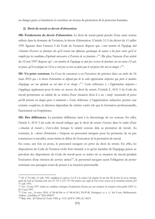 [93]
un danger grave et imminent et constitue un moyen de protection de la personne humaine.
2) Droit de retrait et devoir d’abstention
180- Fondements du devoir d’abstention. Le droit de retrait parait proche d’une autre notion
utilisée dans le domaine de l’aviation, le devoir d’abstention. L’article 3.1.3 du décret du 11 juillet
1991 figurant dans l’annexe I du Code de l’aviation dispose que « tout membre de l'équipage doit
s'abstenir d'exercer ses fonctions dès qu'il ressent une déficience quelconque de nature à lui faire croire qu'il ne
remplit pas les conditions d'aptitude nécessaires à l'exercice de ses fonctions »313
. De plus, l'annexe d’un arrêté
du 12 mai 1997 dispose qu’ « un membre de l'équipage ne doit pas exercer de fonctions sur un avion s'il sait,
ou pense, qu'il est fatigué ou s'il ne se sent pas en état au point que le vol puisse être mis en danger »314
.
181- Un point commun. La Cour de cassation a eu l’occasion de préciser dans un arrêt du 16
mars 2010 que « le devoir d'abstention ne dépend que de la seule appréciation subjective que porte le membre
d'équipage sur son aptitude au vol dont il est chargé »315
. Cette référence à « l'appréciation subjective »
s'applique également pour la mise en œuvre du droit de retrait. L'article L. 4131-3 du Code du
travail permettant au salarié de se retirer d'une situation dont il a un « motif raisonnable de penser
qu'elle présente un danger grave et imminent ». Cette référence à l’appréciation subjective permet une
certaine souplesse, la décision dépendant de critères variés tels que la formation professionnelle,
l'ancienneté ou l'expérience.
182- Des différences. La première différence tient à la chronologie de ces notions. En effet,
l’article L. 4131-3 du code du travail indique que le droit de retrait s'exerce dans le cadre d'une
« situation de travail », c'est-à-dire lorsque le salarié exécute déjà sa prestation de travail. Au
contraire, le « devoir d'abstention » s'impose au personnel navigant pour lui permettre de ne pas
commencer à travailler, avant même le début de l’exécution de la prestation de travail.
En outre, une fois en poste, le personnel navigant est privé du droit de retrait. En effet, les
dispositions du Code de l'aviation civile font obstacle à ce qu'un membre de l'équipage puisse se
prévaloir des dispositions du Code du travail pour se retirer de sa situation de travail pendant
l'exécution d'une mission de service aérien316
, le personnel navigant ayant l'obligation de porter
assistance aux passagers avant de penser à sa situation personnelle.
313 D. n° 91-660, 11 juill. 1991, modifiant les annexes I et II à la section I du chapitre Ier du titre III du livre Ier de la troisième
partie du Code de l'aviation civile (art. D. 131-1 à D. 131-10) relatives aux règles de l'air et aux services de la circulation aérienne, JO
17 juill. 1991.
314 Arr. 12 mai 1997 relatif aux conditions techniques d'exploitation d'avions par une entreprise de transport aérien public (OPS 1),
JO 3 juin 1997.
315 Cass. soc., 16 mars 2010, n° 08-44.564 et n° 08-44.565, FS-P+B, Frimigacci et a. c/ Sté Corse Méditerranée
Airlines : JurisData n° 2010-002057.
316 Rép. min. : JO Sénat Q 13 juin 1985, p. 1116 ; JCP E 1985, II, 14619.
 