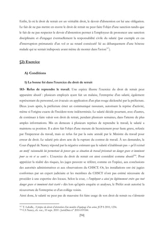[94]
Enfin, là où le droit de retrait est un véritable droit, le devoir d'abstention est lui une obligation.
Le fait de ne pas mettre en œuvre le droit de retrait ne peut faire l'objet d'une sanction tandis que
le fait de ne pas respecter le devoir d’abstention permet à l'employeur de prononcer une sanction
disciplinaire et d'engager éventuellement la responsabilité civile du salarié (par exemple en cas
d'interruption prématurée d'un vol et au retard consécutif lié au débarquement d'une hôtesse
malade qui se sentait indisposée avant même de monter dans l'avion317
).
§2) Exercice
A) Conditions
1) La bonne foi dans l’exercice du droit de retrait
183- Refus de reprendre le travail. Une espèce illustre l’exercice du droit de retrait peut
apparaitre abusif : plusieurs employés ayant fait un malaise, l'entreprise d'un salarié, également
représentant du personnel, est évacuée en application d'un plan rouge déclenché par la préfecture.
Deux jours après, la préfecture émet un communiqué rassurant, autorisant la reprise d'activité,
même si l'origine exacte de l'incident reste indéterminée. Le salarié décide pourtant, avec d'autres,
de continuer à faire valoir son droit de retrait, pendant plusieurs semaines, dans l'attente de plus
amples informations. Mis en demeure à plusieurs reprises de reprendre le travail, le salarié a
maintenu sa position. Il a alors fait l'objet d'une mesure de licenciement pour faute grave, refusée
par l'inspecteur du travail, mais ce refus fut par la suite annulé par le Ministre du travail pour
erreur de droit. Le salarié pris alors acte de la rupture du contrat de travail. À ses demandes, la
Cour d'appel de Nancy répond par la négative estimant que le salarié n'établissait pas « qu'il existait
un motif raisonnable lui permettant de penser que sa situation de travail présentait un danger grave et imminent
pour sa vie et sa santé ». L'exercice du droit de retrait est ainsi considéré comme abusif318
. Pour
apprécier la réalité des risques, les juges peuvent se référer, comme en l'espèce, aux conclusions
des autorités administratives et aux observations du CHSCT. Or, les installations ont été jugées
conformes par un expert judiciaire et les membres du CHSCT n'ont pas estimé nécessaire de
procéder à une expertise des locaux. Selon la cour, « l'employeur a ainsi pu légitimement croire que tout
danger grave et imminent était écarté » dès lors qu'après enquête et analyses, le Préfet avait autorisé la
réouverture de l'entreprise et d'un collège voisin.
Ainsi donc, le salarié ne peut pas de mauvaise foi faire usage de son droit de retrait ou s’abstenir
317 T. Lahalle, A propos du devoir d’abstention d’un membre d’équipage d’un avion, JCP S 2010, 1256.
318 CA Nancy, ch. soc., 10 sept. 2010 : JurisData n° 2010-019344.
 